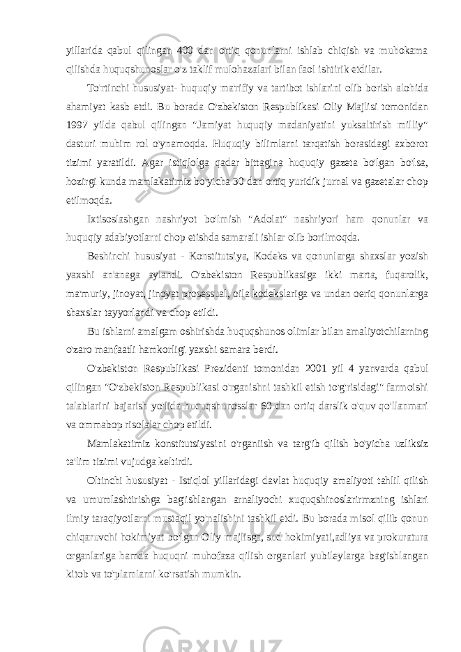 yillarida qabul qilingan 400 dan ortiq qonunlarni ishlab chiqish va muhokama qilishda huquqshunoslar o&#39;z taklif mulohazalari bilan faol ishtirik etdilar. To&#39;rtinchi hususiyat- huquqiy ma&#39;rifiy va tartibot ishlarini olib borish alohida ahamiyat kasb etdi. Bu borada O&#39;zbekiston Respublikasi Oliy Majlisi tomonidan 1997 yilda qabul qilingan &#34;Jamiyat huquqiy madaniyatini yuksaltirish milliy&#34; dasturi muhim rol o&#39;ynamoqda. Huquqiy bilimlarni tarqatish borasidagi axborot tizimi yaratildi. Agar istiqlolga qadar bittagina huquqiy gazeta bo&#39;lgan bo&#39;lsa, hozirgi kunda mamlakatimiz bo&#39;yicha 30 dan ortiq yuridik jurnal va gazetalar chop etilmoqda. Ixtisoslashgan nashriyot bo&#39;lmish &#34;Adolat&#34; nashriyori ham qonunlar va huquqiy adabiyotlarni chop etishda samarali ishlar olib borilmoqda. Beshinchi hususiyat - Konstitutsiya, Kodeks va qonunlarga shaxslar yozish yaxshi an&#39;anaga aylandi. O&#39;zbekiston Respublikasiga ikki marta, fuqarolik, ma&#39;muriy, jinoyat, jinoyat prosessual, oila kodekslariga va undan oeriq qonunlarga shaxslar tayyorlandi va chop etildi. Bu ishlarni amalgam oshirishda huquqshunos olimlar bilan amaliyotchilarning o&#39;zaro manfaatli hamkorligi yaxshi samara berdi. O&#39;zbekiston Respublikasi Prezidenti tomonidan 2001 yil 4 yanvarda qabul qilingan &#34;O&#39;zbekiston Respublikasi o&#39;rganishni tashkil etish to&#39;g&#39;risidagi&#34; farmoishi talablarini bajarish yo&#39;lida huquqshunosslar 60 dan ortiq darslik o&#39;quv qo&#39;llanmari va ommabop risolalar chop etildi. Mamlakatimiz konstitutsiyasini o&#39;rganiish va targ&#39;ib qilish bo&#39;yicha uzliksiz ta&#39;lim tizimi vujudga keltirdi. Oltinchi hususiyat - Istiqlol yillaridagi davlat huquqiy amaliyoti tahlil qilish va umumlashtirishga bag&#39;ishlangan arnaliyochi xuquqshinoslarirmzning ishlari ilmiy taraqiyotlarni mustaqil yo&#39;nalishini tashkil etdi. Bu borada misol qilib qonun chiqaruvchi hokimiyat bo&#39;lgan Oliy majlisga, sud hokimiyati,adliya va prokuratura organlariga hamda huquqni muhofaza qilish organlari yubileylarga bag&#39;ishlangan kitob va to&#39;plamlarni ko&#39;rsatish mumkin. 