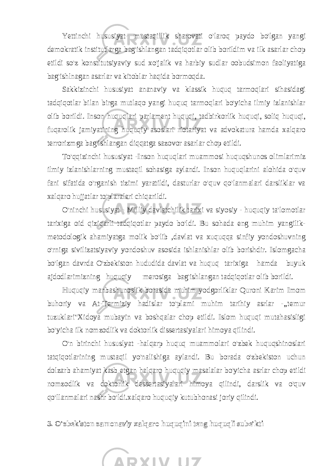 Yettinchi hususiyat- mustaqillik sharovati o&#39;laroq paydo bo&#39;lgan yangi demokratik institutlarga bag&#39;ishlangan tadqiqotlar olib borildim va ilk asarlar chop etildi so&#39;z konstitutsiyaviy sud xo&#39;jalik va harbiy sudlar oobudsimon faoliyatiga bag&#39;ishlnagan asarlar va kitoblar haqida bormoqda. Sakkizinchi hususiyat ananaviy va klassik huquq tarmoqlari sihasidagi tadqiqotlar bilan birga mutlaqo yangi huquq tarmoqlari bo&#39;yicha ilmiy izlanishlar olib borildi. Inson huquqlari parlament huquqi, tadbirkorlik huquqi, soliq huquqi, fuqarolik jamiyatining huquqiy asoslari riotariyat va advokatura hamda xalqaro terrorizmga bag&#39;ishlangan diqqatga sazovor asarlar chop etildi. To&#39;qqizinchi hususiyat -Inson huquqlari muammosi huquqshunos olimlarimiz ilmiy izlanishlarning mustaqil sohasiga aylandi. Inson huquqlarini alohida o&#39;quv fani sifatida o&#39;rganish tizimi yaratildi, dasturlar o&#39;quv qo&#39;lanmalari darsliklar va xalqaro hujjatlar to&#39;plaralari chiqarildi. O&#39;ninchi hususiyat - Milliy davlatchilik tarixi va siyosiy - huquqiy ta&#39;lomotlar tarixiga oid qiziqarli tadqiqotlar paydo bo&#39;ldi. Bu sohada eng muhim yangilik- metodologik ahamiyatga molik bo&#39;lib ,davlat va xuquqqa sinfiy yondoshuvning o&#39;rniga sivilizatsiyaviy yondoshuv asosida ishlanishlar olib borishdir. Islomgacha bo&#39;lgan davrda O&#39;zbekiston hududida davlat va huquq tarixiga hamda buyuk ajdodlarimizning huquqiy merosiga bag&#39;ishlangan tadqiqotlar olib borildi. Huquqiy manbashunoslik borasida muhim yodgorliklar Quroni Karim Imom buhoriy va At-Termiziy hadislar to&#39;plami muhim tarihiy asrlar -,,temur tuzuklari&#34;Xidoya mubayin va boshqalar chop etildi. Islom huquqi mutahasisligi bo&#39;yicha ilk nomzodlik va doktorlik dissertasiyalari himoya qilindi. O&#39;n birinchi hususlyat -halqarp huquq muammolari o&#39;zbek huquqshinoslari tatqiqotlarining mustaqil yo&#39;nalishiga aylandi. Bu borada o&#39;zbekiston uchun dolzarb ahamiyat kasb etgan halqaro huquqiy masalalar bo&#39;yicha asrlar chop etildi nomzodlik va doktorlik dessertasiyalari himoya qilindi, darslik va o&#39;quv qo&#39;llanmalari nashr bo&#39;ldi.xalqaro huquqiy kutubhonasi joriy qilindi. 3. O&#39;zbekiston zamonaviy xalqaro huquqini teng huquqli sube&#39;kti 