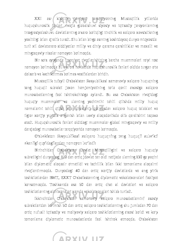 XXI asr kishilik jamiyati taraqqiyotning Mustaqillik yillarida huquqshunoslik fanlari rivojla globalshuvi siyosiy va iqtisodiy jarayonlarning integrasiyalashuvu davlatlarning o&#39;zaro bo&#39;liqligi tinchlik va xalqaro xavsizlikning yaxlitligi bilan ajralib turadi. Shu bilan birga asrning boshidayoq dunyo miqyosida turli xil davlatararo ziddiyatlar milliy va diniy qarama-qarshiliklar va maxalli va mingtaqaviy nizolar nomoyon bo&#39;lmoqda. Bir so&#39;z aytganda insoniyat rivojlanishining barcha muammolari ro&#39;yi rost nomoyon bo&#39;lmoqda bu esa o&#39;z navbatida huquqshunoslik fanlari oldida turgan o&#39;ta dolzarb va kechiktirmas bo&#39;lmas vazifalardan biridir. Mustaqillik tufayli O&#39;zbekiston Respublikasi zamonaviy xalqaro huquqning teng huquqli sub&#39;ekti jaxon hamjamiyatining to&#39;la qonli a&#39;zosiga xalqaro munosabatlarning faol ishtirokchisiga aylandi. Bu esa O&#39;zbekiston rivojidagi huquqiy muammolar va ularning yechimihi tahlil qilishda milliy huquq normalarini tahlil qilish bilan cheklanib qolmasdan xalqaro huquq talablari va ilg&#39;or xorijiy yuridik o&#39;rganish bilan uzviy aloqadorlikda olib qaralishini taqozo etadi. Huquqshunoslik fanlari oldidagi muammolar global mingtaqaviy va milliy darajadagi munosabatlar tarqqiyorida nomoyon bo&#39;moqda. O&#39;zbekiston Respublikasi xalqaro huquqning teng huquqli sube&#39;kti ekanligi quyidagilardan nomoyon bo&#39;ladi: Birinchidan O&#39;zbekiston Davlat Mustaqilligini va xalqaro huquqiy sub&#39;etligini dunyodagi 170 dan ortiq jdavlat tan oldi natijada ularning 130 ga yaqini bilan diplomatic aloqaalr o&#39;rnatildi va izchillik bilan ikki tomonlama aloqalrni rivojlantirmoqda. Dunyodagi 40 dan ortiq xorijiy davlatlarda va eng yirik tashkilotlardan BMT, EXXT O&#39;zbeikstonning diplomatic vakolatxonalari faoliyat ko&#39;rsatmoqda. Toshkentda esa 50 dan ortiq chet el davlatlari va xalqaro tashkilotlarning elchixonalari xamda vakolatxonalari ishlab turibdi. Ikkinchidan O&#39;zbekiston zamonaviy xalqaro munosabatlarninf asosiy sub&#39;ektlaridan bo&#39;lmish 50 dan ortiq xalqaro tashkilotlarning shu jumladan 20 dan ortiq nufuzli iqtisodiy va moliyaviy xalqaro tashkilotlarning a&#39;zosi bo&#39;ldi va ko&#39;p tomonlama diplomatic munosabatlarda faol ishtirok etmoqda. O&#39;zbekiston 