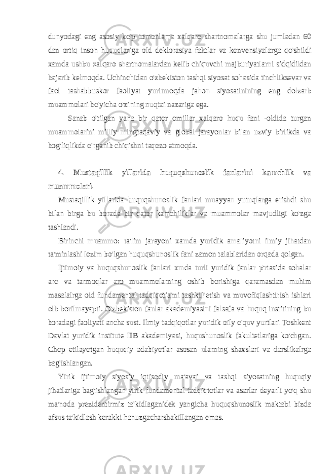 dunyodagi eng asosiy ko&#39;p tomonlama xalqaro shartnomalarga shu jumladan 60 dan ortiq inson huquqlariga old deklorasiya faktlar va konvensiyalarga qo&#39;shildi xamda ushbu xalqaro shartnomalardan kelib chiquvchi majburiyatlarni sidqidildan bajarib kelmoqda. Uchinchidan o&#39;zbekiston tashqi siyosat sohasida tinchliksevar va faol tashabbuskor faoliyat yuritmoqda jahon siyosatinining eng dolzarb muammolari bo&#39;yicha o&#39;zining nuqtai nazariga ega. Sanab o&#39;tilgan yana bir qator omillar xalqaro huqu fani -oldida turgan muammolarini milliy mingtaqaviy va global jarayonlar bilan uzviy birlikda va bog&#39;liqlikda o&#39;rganib chiqishni taqozo etmoqda. 4. Mustaqillik yillarida huquqshunoslik fanlarini kamchlik va muammolari. Mustaqillik yillarida huquqshunoslik fanlari muayyan yutuqlarga erishdi shu bilan birga bu borada bir qator kamchiliklar va muammolar mavjudligi ko&#39;zga tashlandi. Birinchi muammo: ta&#39;lim jarayoni xamda yuridik amaliyotni ilmiy jihatdan ta&#39;minlashi lozim bo&#39;lgan huquqshunoslik fani zamon talablaridan orqada qolgan. Ijtimoiy va huquqshunoslik fanlari xmda turli yuridik fanlar p&#39;rtasida sohalar aro va tarmoqlar aro muammolarning oshib borishiga qaramasdan muhim masalalrga oid fundamental tadqiqotiarni tashkil etish va muvofiqlashtirish ishlari olb borilmayapti. O&#39;zbekiston fanlar akademiyasini falsafa va huquq institining bu boradagi faoliyati ancha sust. Ilmiy tadqiqotlar yuridik oily o&#39;quv yurtlari Toshkent Davlat yuridik institute IIB akademiyasi, huqushunoslik fakultetlariga ko&#39;chgan. Chop etilayotgan huquqiy adabiyotlar asosan ularning shaxslari va darslikalrga bag&#39;ishlangan. Yirik ijtimoiy siyosiy iqtisodiy ma&#39;avai va tashqi siyosatning huquqiy jihatlariga bag&#39;ishlangan yirik fundamental tadqiqtotlar va asarlar deyarli yo&#39;q shu ma&#39;noda prezidentirmiz ta&#39;kidlaganidek yangicha huquqshunoslik maktabi bizda afsus ta&#39;kidlash kerakki hanuzgacharshakillangan emas. 