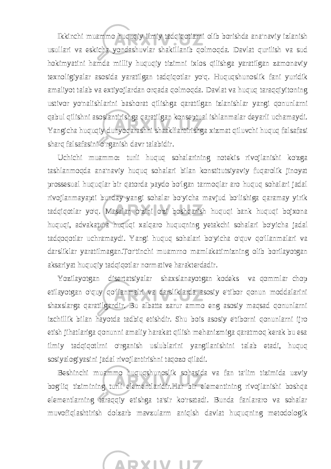 Ikkinchi muammo huquqiy ilmiy tadqiqotiarni olib borishda ana&#39;naviy izlanish usullari va eskicha yondashuvlar shakillanib qolmoqda. Davlat qurilish va sud hokimyatini hamda milliy huquqiy tizimni ixlos qilishga yaratilgan zamonaviy texnoligiyalar asosida yaratilgan tadqiqotlar yo&#39;q. Huquqshunoslik fani yuridik amaliyot talab va extiyojlardan orqada qolmoqda. Davlat va huquq taraqqiyitoning ustivor yo&#39;nalishlarini bashorat qilishga qaratilgan izlanishlar yangi qonunlarni qabul qilishni asoslantirishga qaratilgan konseptual ishlanmalar deyarli uchamaydi. Yangicha huquqiy dunyoqarashni shaakllantirishga xizmat qiluvchi huquq falsafasi sharq falsafasini o&#39;rganish davr talabidir. Uchichi muammo: turli huquq sohalarining notekis rivojlanishi ko&#39;zga tashlanmoqda ana&#39;naviy huquq sohalari bilan konstitutsiyaviy fuqarolik jinoyat prossesual huquqlar bir qatorda paydo bo&#39;lgan tarmoqlar aro huquq sohalari jadal rivojlanmayapti bunday yangi sohalar bo&#39;yicha mavjud bo&#39;lishiga qaramay yirik tadqiqotlar yo&#39;q. Masalan o&#39;zini o&#39;zi boshqarish huquqi bank huquqi bojxona huquqi, advakatura huquqi xalqaro huquqning yetakchi sohalari bo&#39;yicha jadal tadqoqotlar uchramaydi. Yangi huquq sohalari bo&#39;yicha o&#39;quv qo&#39;llanmalari va darsliklar yaratilmagan.Tor&#39;tinchi muamrno mamlakatimizning olib borilayotgan aksariyat huquqiy tadqiqotlar normative harakterdadir. Yozilayotgan disertatsiyalar shaxslanayotgan kodeks va qommlar chop etilayotgan o&#39;quy qo&#39;llanmalri va darsliklarda asosiy e&#39;tibor qonun moddalarini shaxslarga qaratilgandir. Bu albatta zarur ammo eng asosiy maqsad qonunlarni izchillik bilan hayotda tadbiq etishdir. Shu bois asosiy e&#39;tiborni qonunlarni ijro etish jihatlariga qonunni amaliy harakat qilish mehanizmiga qaratmoq kerak bu esa ilmiy tadqiqotlrni o&#39;rganish uslublarini yangilanishini talab etadi, huquq sosiyalogiyasini jadal rivojlantirishni taqozo qiladi. Beshinchi muammo huquqshunoslik sohasida va fan ta&#39;lim tizimida uzviy bog&#39;liq tizimining turli elementlaridir.Har bir elementining rivojlanishi boshqa elementlarning taraqqiy etishga ta&#39;sir ko&#39;rsatadi. Bunda fanlararo va sohalar muvofiqlashtirish dolzarb mavzularm aniqlsh davlat huquqning metodologik 