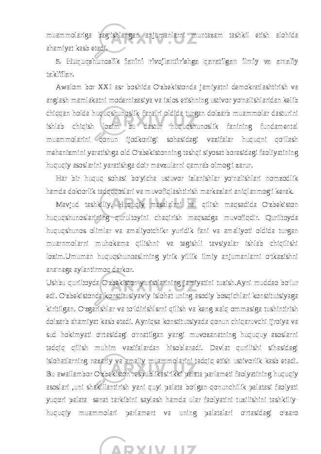 muammolariga bag&#39;ishlangan anjumanlarni muntazam tashkil etish alohida ahamiyat kasb etadi. 5. Huquqshunoslik fanini rivojlantirishga qaratilgan ilmiy va amaliy takliflar. Awalom bor XXI asr boshida O&#39;zbekistonda jamiyatni demokratlashtirish va anglash mamlakatni modernizasiya va ixlos etishning ustivor yo&#39;nalishlaridan kelib chiqqan holda huquqshunoslik fanalri oldida turgan dolzarb muammolar dasturini ishlab chiqish lozim bu dastur huquqshunoslik fanining fundamental muammolarini qonun ijodkorligi sohasidagi vazifalar huquqni qo&#39;llash mehanizmini yaratishga old O&#39;zbekistonning tashqi siyosat borasidagi faoliyatining huquqiy asoslarini yaratishga doir mavzularni qamrab olmog&#39;i zarur. Har bir huquq sohasi bo&#39;yicha ustuvor izlanishlar yo&#39;nalishlari nomzodlik hamda doktorlik tadqqqotlari va muvofiqlashtirish markazlari aniqlanmog&#39;i kerak. Mavjud tashkiliy. Huquqiy masalalrni hal qilish maqsadida O&#39;zbekiston huquqshunoslarining qurultoyini chaqirish maqsadga muvofiqdir. Quriltoyda huquqshunos olimlar va amaliyotchikr yuridik fani va amaliyoti oldida turgan muarnmolarni muhokama qilishni&#39; va tegishli tavsiyalar ishlab chiqilishi lozim.Umuman huquqshunoaslrning yirik yillik ilmiy anjumanlarni o&#39;tkazishni ana&#39;naga aylantirmoq darkor. Ushbu quriltoyda O&#39;zbekiston yuristlarining jamiyatini tuzish.Ayni muddao bo&#39;lur edi. O&#39;zbekistonda konstitusiyaviy islohat uning asodiy bosqichlari konstitutsiyaga kiritilgan. O&#39;zgarishlar va to&#39;ldirishlsrni qilish va keng xalq ommasiga tushintirish dolzarb ahamiyat kasb etadi. Ayniqsa konstitutsiyada qonun chiqaruvchi ijroiya va sud hokimyati o&#39;rtasidagi o&#39;rnatilgan yangi muvozanatning huququy asoslarni tadqiq qilish muhim vazifalardan hisoblanadi. Davlat qurilishi sihasidagi islohatlarning nazariy va amaliy muammolarini tadqiq etish ustivorlik kasb etadi. Bu awallambor O&#39;zbekiston respublikasi ikki palata parlameti faolyatining huquqiy asoslari ,uni shakillantirish yani quyi palata bo&#39;lgan-qonunchilik palatasi faolyati yuqori palata -senat tarkibini saylash hamda ular faolyatini tuzilishini tashkiliy- huquqiy muammolari parlament va uning palatalari o&#39;rtasidagi o&#39;zaro 