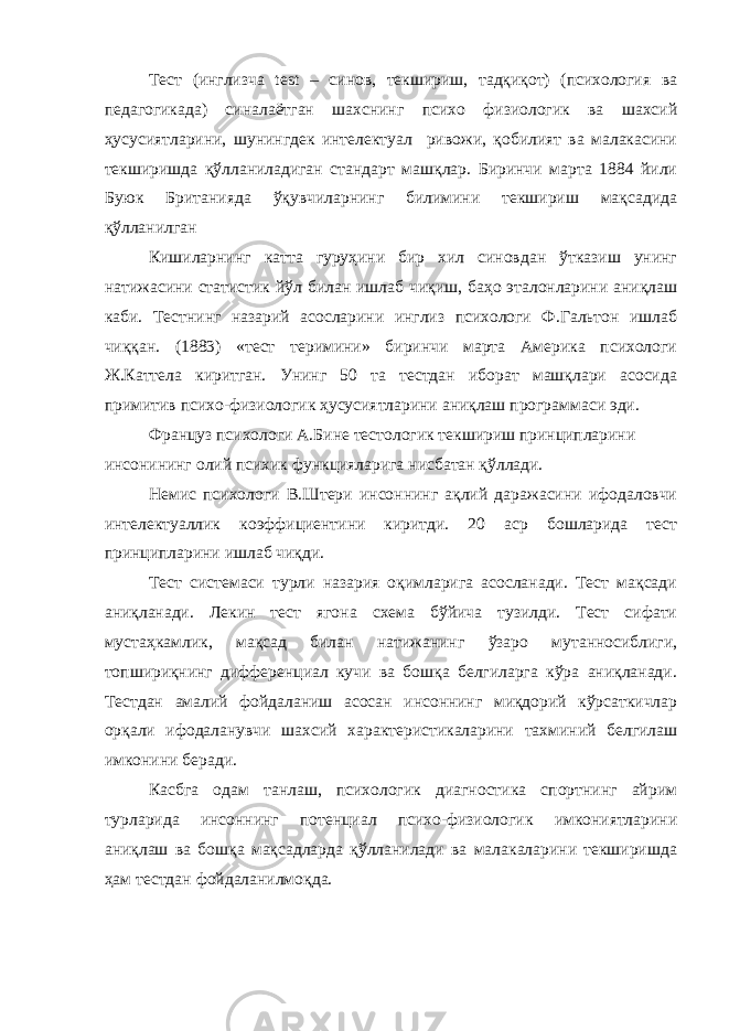 Тест (инглизча test – синов, текшириш, тадқиқот) (психология ва педагогикада) синалаётган шахснинг психо физиологик ва шахсий ҳусусиятларини, шунингдек интелектуал ривожи, қобилият ва малакасини текширишда қўлланиладиган стандарт машқлар. Биринчи марта 1884 йили Буюк Британияда ўқувчиларнинг билимини текшириш мақсадида қўлланилган Кишиларнинг катта гуруҳини бир хил синовдан ўтказиш унинг натижасини статистик йўл билан ишлаб чиқиш, баҳо эталонларини аниқлаш каби. Тестнинг назарий асосларини инглиз психологи Ф.Гальтон ишлаб чиққан. (1883) «тест теримини» биринчи марта Америка психологи Ж.Каттела киритган. Унинг 50 та тестдан иборат машқлари асосида примитив психо-физиологик ҳусусиятларини аниқлаш программаси эди. Француз психологи А.Бине тестологик текшириш принципларини инсонининг олий психик функцияларига нисбатан қўллади. Немис психологи В.Штери инсоннинг ақлий даражасини ифодаловчи интелектуаллик коэффициентини киритди. 20 аср бошларида тест принципларини ишлаб чиқди. Тест системаси турли назария оқимларига асосланади. Тест мақсади аниқланади. Лекин тест ягона схема бўйича тузилди. Тест сифати мустаҳкамлик, мақсад билан натижанинг ўзаро мутанносиблиги, топшириқнинг дифференциал кучи ва бошқа белгиларга кўра аниқланади. Тестдан амалий фойдаланиш асосан инсоннинг миқдорий кўрсаткичлар орқали ифодаланувчи шахсий характеристикаларини тахминий белгилаш имконини беради. Касбга одам танлаш, психологик диагностика спортнинг айрим турларида инсоннинг потенциал психо-физиологик имкониятларини аниқлаш ва бошқа мақсадларда қўлланилади ва малакаларини текширишда ҳам тестдан фойдаланилмоқда. 