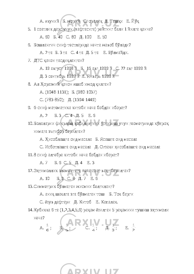А. якуний Б. жорий С. оралиқ Д. Ташқи Е. Йўқ 5. 1 соатлик дарс учун (хафтасига) рейтинг бали 1 йилга қанча? А. 60 Б. 40 С. 80 Д. 100 Е. 50 6. Бошланғич синф тестларида нечта жавоб бўлади? А. 2 та Б. 3 та С. 4 та Д. 5 та Е. Бўлмайди. 7. ДТС қачон тасдиқланган? А. 19 август 1998 й Б. 16 авг 1999 й С. 22 авг 1999 й Д. 3 сентябрь 1999 й Е. Январь 1999 й 8. Ал Ҳоразмий қачон яшаб ижод қилган? А. (1048-1131); Б. (980-1037) С. (783-850); Д. (1394-1449) 9. 6-синф математика китоби неча бобдан иборат? А. 2 Б. 3 С. 4 Д. 5 Е. 6 10. Болаларни фикрлаш қобилиятини ўстириш учун геометрияда кўпроқ нимага эътибор берилган? А. Ҳисоблашга оид масала Б. Ясашга оид масала С. Исботлашга оид масала Д. Оғзаки ҳисоблашга оид масала 11. 8 синф алгебра китоби неча бобдан иборат? А. 7 Б. 6 С. 5 Д. 4 Е. 3 12. Эҳтимоллик элементига неча соат вақт берилган? А. 10 Б. 9 С. 8 Д. 7 Е. 6 13. Симметрик бўлмаган жисмни белгиланг? А. аниқ шаклга эга бўлмаган тош Б. Ток барги С. ёзув дафтари Д. Китоб Е. Капалак. 14. Кубикка 6 та (1,2,3,4,5,6) рақам ёзилган 5 рақамини тушиш эҳтимоли неча? А. 6 1 ; Б. 5 1 ; С. 4 1 ; Д. 3 1 ; Е. 2 1 