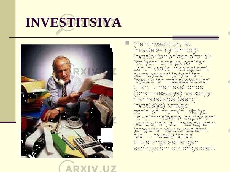 INVESTITSIYA  (nem.investitlion, lat. investere- kiyintirmoq)- investor tomonidan biror bir faoliyatni amalga oshirish uchun kapital mablag&#39;larni, sarmoyalarni joriy qilish, foyda olish maqsadida sarf qilish. I. mamlakat ichida (ichki investisiya) va xorijiy mamlakatlarda (tashqi investisiya) amalga oshirilishi mumkin. Moliya I.si- qimmatbaho qog&#39;ozlarni xarid qilish, pul mablag&#39;larini jamg&#39;arish va boshqalarni, real I.- moddiy ishlab chiqarishga sarflangan sarmoyalarni o&#39;z ichiga oladi. 