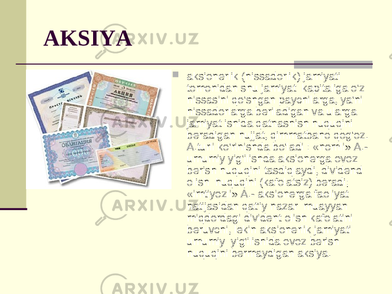 AKSIYA  aksionerlik (hissadorlik) jamiyati tomonidan shu jamiyat kapitaliga o&#39;z hissasini qo&#39;shgan paychilarga, ya&#39;ni hissadorlarga beriladigan va ularga jamiyat ishida qatnashish huquqini beradigan hujjat, qimmatbaho qog&#39;oz. A.turli ko&#39;rinishda bo&#39;ladi : «nomli» A.- umumiy yig&#39;ilishda aksionerga ovoz berish huquqini tasdiqlaydi, dividend olish huquqini (kafolatsiz) beradi; «imtiyozli» A.- aksionerga faoliyat natijasidan qat&#39;iy nazar muayyan miqdordagi divident olish kafolatini beruvchi, lekin aksionerlik jamiyati umumiy yig&#39;ilishida ovoz berish huquqini bermaydigan aksiya. 