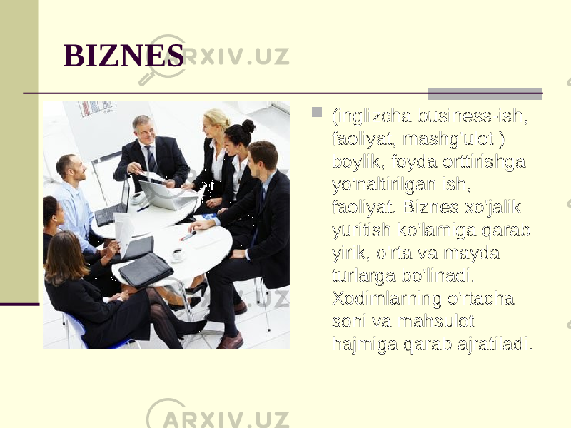 BIZNES  (inglizcha business-ish, faoliyat, mashg&#39;ulot ) boylik, foyda orttirishga yo&#39;naltirilgan ish, faoliyat. Biznes xo&#39;jalik yuritish ko&#39;lamiga qarab yirik, o&#39;rta va mayda turlarga bo&#39;linadi. Xodimlarning o&#39;rtacha soni va mahsulot hajmiga qarab ajratiladi. 