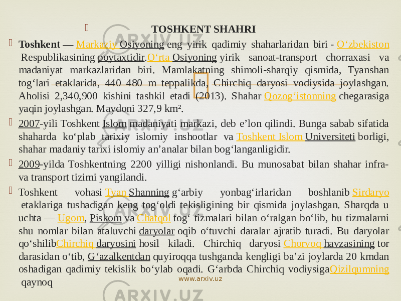  TOSHKENT SHAHRI  Toshkent  —  Markaziy Osiyoning  eng yirik qadimiy shaharlaridan biri -  O‘zbekiston  Respublikasining  poytaxtidir . Oʻrta Osiyoning  yirik sanoat-transport chorraxasi va madaniyat markazlaridan biri. Mamlakatning shimoli-sharqiy qismida, Tyanshan togʻlari etaklarida, 440–480 m teppalikda, Chirchiq daryosi vodiysida joylashgan. Aholisi 2,340,900 kishini tashkil etadi (2013). Shahar  Qozog‘istonning  chegarasiga yaqin joylashgan. Maydoni 327,9 km².  2007 -yili Toshkent  Islom  madaniyati markazi, deb eʼlon qilindi. Bunga sabab sifatida shaharda koʻplab tarixiy islomiy inshootlar va  Toshkent Islom Universiteti  borligi, shahar madaniy tarixi islomiy anʼanalar bilan bogʻlanganligidir.  2009 -yilda Toshkentning 2200 yilligi nishonlandi. Bu munosabat bilan shahar infra- va transport tizimi yangilandi.  Toshkent vohasi  Tyan Shanning  g‘arbiy yonbag‘irlaridan boshlanib  Sirdaryo  etaklariga tushadigan keng tog‘oldi tekisligining bir qismida joylashgan. Sharqda u uchta —  Ugom ,  Piskom  va  Chatqol  tog‘ tizmalari bilan o‘ralgan bo‘lib, bu tizmalarni shu nomlar bilan ataluvchi  daryolar  oqib o‘tuvchi daralar ajratib turadi. Bu daryolar qo‘shilib Chirchiq daryosini  hosil kiladi. Chirchiq daryosi  Chorvoq havzasining  tor darasidan o‘tib,  G‘azalkentdan  quyiroqqa tushganda kengligi baʼzi joylarda 20 kmdan oshadigan qadimiy tekislik bo‘ylab oqadi. G‘arbda Chirchiq vodiysiga Qizilqumning  qaynoq www.arxiv.uz 