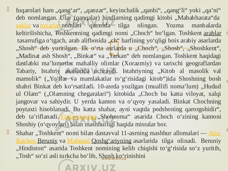  fuqarolari ham „qangʻar“, „qanzar“, keyinchalik „qanhi“, „qangʻli“ yoki „qaʼni“ deb nomlangan. Ular (qanqalar) hindlarning qadimgi kitobi „Mahabharata“da  saklar  va  toxarlar  nomlari qatorida tilga olingan. Yozma manbalarda keltirilishicha, Toshkentning qadimgi nomi „Choch“ boʻlgan. Toshkent  arablar  tasarrufiga oʻtgach, arab alifbosida „ch“ harfining yoʻqligi bois arabiy asarlarda „Shosh“ deb yuritilgan. Ilk oʻrta asrlarda u „Choch“, „Shosh“, „Shoshkent“, „Madinat ash Shosh“, „Binkat“ va „Tarkan“ deb nomlangan. Toshkent haqidagi dastlabki maʼlumotlar mahalliy olimlar (Xorazmiy) va tarixchi geograflardan Tabariy, Istahriy asarlarida uchraydi. Istahriyning „Kitob al masolik val mamolik“ („Yoʻllar va mamlakatlar toʻgʻrisidagi kitob“)ida Shoshning bosh shahri Binkat deb koʻrsatiladi. 10-asrda yozilgan (muallifi nomaʼlum) „Hudud ul Olam“ („Olamning chegaralari“) kitobida „Choch bu katta viloyat, xalqi jangovar va sahiydir. U yerda kamon va oʻqyoy yasaladi. Binkat Chochning poytaxti hisoblanadi. Bu katta shahar, ayni vaqtda podshoning qarorgohidir“, deb taʼriflanadi.  Firdavsiyning  „Shohnoma“ asarida Choch oʻzining kamoni Shoshiy (oʻqyoylari) bilan mashhurligi haqida misralar bor.  Shahar „Toshkent“ nomi bilan dastavval 11-asrning mashhur allomalari —  Abu Rayhon Beruniy  va  Mahmud Qoshgʻariyning  asarlarida tilga olinadi. Beruniy „Hindiston“ asarida Toshkent nomining kelib chiqishi toʻgʻrisida soʻz yuritib, „Tosh“ soʻzi asli turkcha boʻlib, Shosh koʻrinishini www.arxiv.uz 