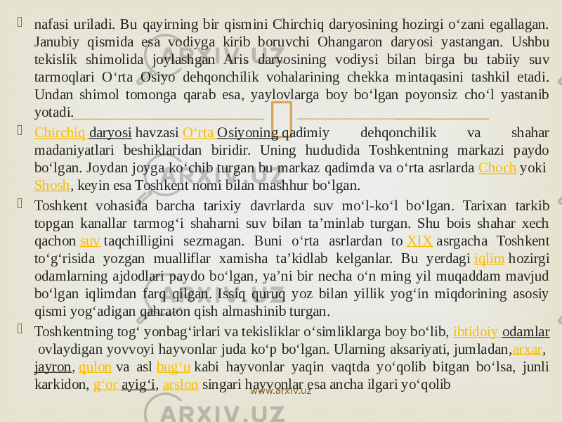  nafasi uriladi. Bu qayirning bir qismini Chirchiq daryosining hozirgi o‘zani egallagan. Janubiy qismida esa vodiyga kirib boruvchi Ohangaron daryosi yastangan. Ushbu tekislik shimolida joylashgan Aris daryosining vodiysi bilan birga bu tabiiy suv tarmoqlari O‘rta Osiyo dehqonchilik vohalarining chekka mintaqasini tashkil etadi. Undan shimol tomonga qarab esa, yaylovlarga boy bo‘lgan poyonsiz cho‘l yastanib yotadi.  Chirchiq daryosi  havzasi  O‘rta Osiyoning  qadimiy dehqonchilik va shahar madaniyatlari beshiklaridan biridir. Uning hududida Toshkentning markazi paydo bo‘lgan. Joydan joyga ko‘chib turgan bu markaz qadimda va o‘rta asrlarda  Choch  yoki  Shosh , keyin esa Toshkent nomi bilan mashhur bo‘lgan.  Toshkent vohasida barcha tarixiy davrlarda suv mo‘l-ko‘l bo‘lgan. Tarixan tarkib topgan kanallar tarmog‘i shaharni suv bilan taʼminlab turgan. Shu bois shahar xech qachon  suv  taqchilligini sezmagan. Buni o‘rta asrlardan to  XIX  asrgacha Toshkent to‘g‘risida yozgan mualliflar xamisha taʼkidlab kelganlar. Bu yerdagi  iqlim  hozirgi odamlarning ajdodlari paydo bo‘lgan, yaʼni bir necha o‘n ming yil muqaddam mavjud bo‘lgan iqlimdan farq qilgan. Issiq quruq yoz bilan yillik yog‘in miqdorining asosiy qismi yog‘adigan qahraton qish almashinib turgan.  Toshkentning tog‘ yonbag‘irlari va tekisliklar o‘simliklarga boy bo‘lib,  ibtidoiy odamlar  ovlaydigan yovvoyi hayvonlar juda ko‘p boʻlgan. Ularning aksariyati, jumladan, arxar ,  jayron ,  qulon  va asl  bug‘u  kabi hayvonlar yaqin vaqtda yo‘qolib bitgan bo‘lsa, junli karkidon,  g‘or ayig‘i ,  arslon  singari hayvonlar esa ancha ilgari yo‘qolib www.arxiv.uz 