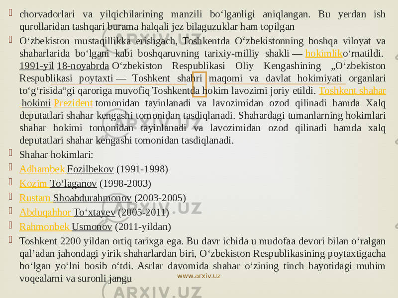  chorvadorlari va yilqichilarining manzili bo‘lganligi aniqlangan. Bu yerdan ish qurollaridan tashqari burama halqali jez bilaguzuklar ham topilgan  Oʻzbekiston mustaqillikka erishgach, Toshkentda Oʻzbekistonning boshqa viloyat va shaharlarida boʻlgani kabi boshqaruvning tarixiy-milliy shakli —  hokimlik oʻrnatildi.  1991-yil   18-noyabrda  Oʻzbekiston Respublikasi Oliy Kengashining „Oʻzbekiston Respublikasi poytaxti — Toshkent shahri maqomi va davlat hokimiyati organlari toʻgʻrisida“gi qaroriga muvofiq Toshkentda hokim lavozimi joriy etildi.  Toshkent shahar hokimi   Prezident  tomonidan tayinlanadi va lavozimidan ozod qilinadi hamda Xalq deputatlari shahar kengashi tomonidan tasdiqlanadi. Shahardagi tumanlarning hokimlari shahar hokimi tomonidan tayinlanadi va lavozimidan ozod qilinadi hamda xalq deputatlari shahar kengashi tomonidan tasdiqlanadi.  Shahar hokimlari:  Adhambek Fozilbekov  (1991-1998)  Kozim Toʻlaganov  (1998-2003)  Rustam Shoabdurahmonov  (2003-2005)  Abduqahhor Toʻxtayev  (2005-2011)  Rahmonbek Usmonov  (2011-yildan)  Toshkent 2200 yildan ortiq tarixga ega. Bu davr ichida u mudofaa devori bilan oʻralgan qalʼadan jahondagi yirik shaharlardan biri, Oʻzbekiston Respublikasining poytaxtigacha boʻlgan yoʻlni bosib oʻtdi. Asrlar davomida shahar oʻzining tinch hayotidagi muhim voqealarni va suronli jangu www.arxiv.uz 