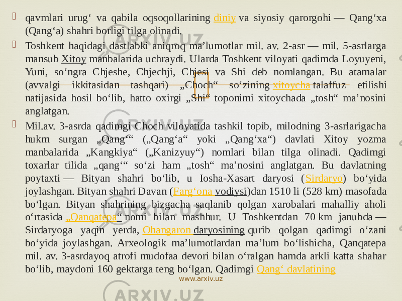  qavmlari urugʻ va qabila oqsoqollarining  diniy  va siyosiy qarorgohi — Qangʻxa (Qangʻa) shahri borligi tilga olinadi.  Toshkent haqidagi dastlabki aniqroq maʼlumotlar mil. av. 2-asr — mil. 5-asrlarga mansub  Xitoy  manbalarida uchraydi. Ularda Toshkent viloyati qadimda Loyuyeni, Yuni, soʻngra Chjeshe, Chjechji, Chjesi va Shi deb nomlangan. Bu atamalar (avvalgi ikkitasidan tashqari) „Choch“ soʻzining  xitoycha  talaffuz etilishi natijasida hosil boʻlib, hatto oxirgi „Shi“ toponimi xitoychada „tosh“ maʼnosini anglatgan.  Mil.av. 3-asrda qadimgi Choch viloyatida tashkil topib, milodning 3-asrlarigacha hukm surgan „Qangʻ“ („Qangʻa“ yoki „Qangʻxa“) davlati Xitoy yozma manbalarida „Kangkiya“ („Kanizyuy“) nomlari bilan tilga olinadi. Qadimgi toxarlar tilida „qangʻ“ soʻzi ham „tosh“ maʼnosini anglatgan. Bu davlatning poytaxti — Bityan shahri boʻlib, u Iosha-Xasart daryosi ( Sirdaryo ) boʻyida joylashgan. Bityan shahri Davan ( Fargʻona vodiysi )dan 1510 li (528 km) masofada boʻlgan. Bityan shahrining bizgacha saqlanib qolgan xarobalari mahalliy aholi oʻrtasida  „ Qanqatepa “  nomi bilan mashhur. U Toshkentdan 70 km janubda — Sirdaryoga yaqin yerda,  Ohangaron daryosining  qurib qolgan qadimgi oʻzani boʻyida joylashgan. Arxeologik maʼlumotlardan maʼlum boʻlishicha, Qanqatepa mil. av. 3-asrdayoq atrofi mudofaa devori bilan oʻralgan hamda arkli katta shahar boʻlib, maydoni 160 gektarga teng boʻlgan. Qadimgi  Qangʻ davlatining www.arxiv.uz 