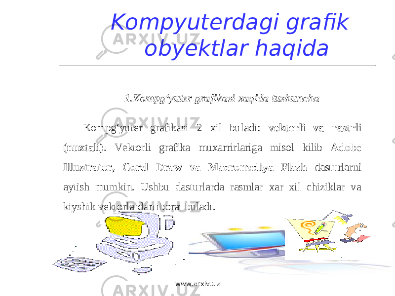 Kompyuterdagi grafik obyektlar haqida 1.Kompg‘yuter grafikasi xaqida tushuncha   Kompg‘yuter grafikasi 2 xil buladi: vektorli va rastrli (nuxtali) . Vektorli grafika muxarrirlariga misol kilib Adobe Illustrator, Corel Draw va Macromediya Flash dasturlarni aytish mumkin. Ushbu dasturlarda rasmlar xar xil chiziklar va kiyshik vektorlardan iborat buladi. www.arxiv.uz 