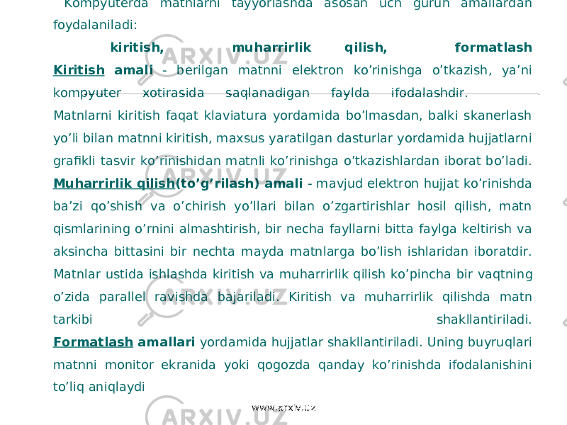  Kompyuterda matnlarni tayyorlashda asosan uch guruh amallardan foydalaniladi: kiritish, muharrirlik qilish, formatlash Kiritish amali - berilgan matnni elektron ko’rinishga o’tkazish, ya’ni kompyuter xotirasida saqlanadigan faylda ifodalashdir. Matnlarni kiritish faqat klaviatura yordamida bo’lmasdan, balki skanerlash yo’li bilan matnni kiritish, maxsus yaratilgan dasturlar yordamida hujjatlarni grafikli tasvir ko’rinishidan matnli ko’rinishga o’tkazishlardan iborat bo’ladi. Muharrirlik qilish (to’g’rilash) amali - mavjud elektron hujjat ko’rinishda ba’zi qo’shish va o’chirish yo’llari bilan o’zgartirishlar hosil qilish, matn qismlarining o’rnini almashtirish, bir necha fayllarni bitta faylga keltirish va aksincha bittasini bir nechta mayda matnlarga bo’lish ishlaridan iboratdir. Matnlar ustida ishlashda kiritish va mu h arrirlik qilish ko’pincha bir vaqtning o’zida parallel ravishda bajariladi. Kiritish va muharrirlik qilishda matn tarkibi shakllantiriladi. Formatlash amallari yordamida hujjatlar shakllantiriladi. Uning buyruqlari matnni monitor ekranida yoki qogozda qanday ko’rinishda ifodalanishini to’liq aniqlaydi www.arxiv.uz 