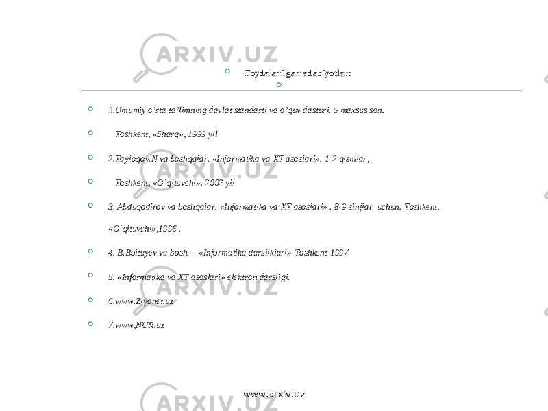   Foydalanilgan adabiyotlar :     1 .Umumiy o’rta ta’limning davlat standarti va o’quv dasturi. 5 maxsus son.  Т oshkent, «Sharq», 1999 yil  2. Т ayloqov.N va boshqalar. «Informatika va ХТ asoslari». 1-2 qismlar,  Т oshkent, «O’qituvchi». 2002 yil  3. Abduqodirov va boshqalar. «Informatika va ХТ asoslari» . 8-9 sinflar uchun. Т oshkent, «O’qituvchi»,1996 .  4. B.Boltayev va bosh. – «Informatika darsliklari» Т oshkent-1997  5. «Informatika va ХТ asoslari» elektron darsligi.  6.www.Ziyonet.uz  7.www,NUR.uz www.arxiv.uz 