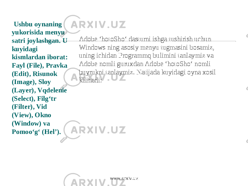  Ushbu oynaning yukorisida menyu satri joylashgan. U kuyidagi kismlardan iborat: Fayl (File), Pravka (Edit), Risunok (Image), Sloy (Layer), Vqdelenie (Select), Filg‘tr (Filter), Vid (View), Okno (Window) va Pomoo‘g‘ (Hel’). Adobe ‘hotoSho‘ dasturni ishga tushirish uchun Windows ning asosiy menyu tugmasini bosamiz, uning ichidan Programmq bulimini tanlaymiz va Adobe nomli guruxdan Adobe ‘hotoSho‘ nomli buyrukni tanlaymiz. Natijada kuyidagi oyna xosil kilinadi: www.arxiv.uz 