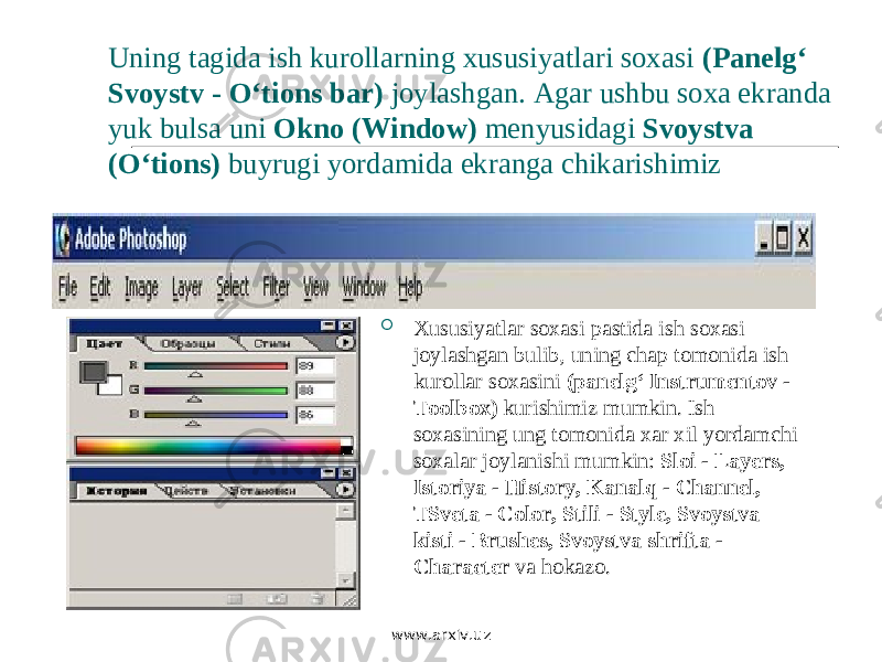 Uning tagida ish kurollarning xususiyatlari soxasi (Panelg‘ Svoystv - O‘tions bar) joylashgan. Agar ushbu soxa ekranda yuk bulsa uni Okno (Window) menyusidagi Svoystva (O‘tions) buyrugi yordamida ekranga chikarishimiz  Xususiyatlar soxasi pastida ish soxasi joylashgan bulib, uning chap tomonida ish kurollar soxasini (panelg‘ Instrumentov - Toolbox) kurishimiz mumkin. Ish soxasining ung tomonida xar xil yordamchi soxalar joylanishi mumkin: Sloi - Layers, Istoriya - History, Kanalq - Channel, TSveta - Color, Stili - Style, Svoystva kisti - Brushes, Svoystva shrifta - Character va hokazo. www.arxiv.uz 