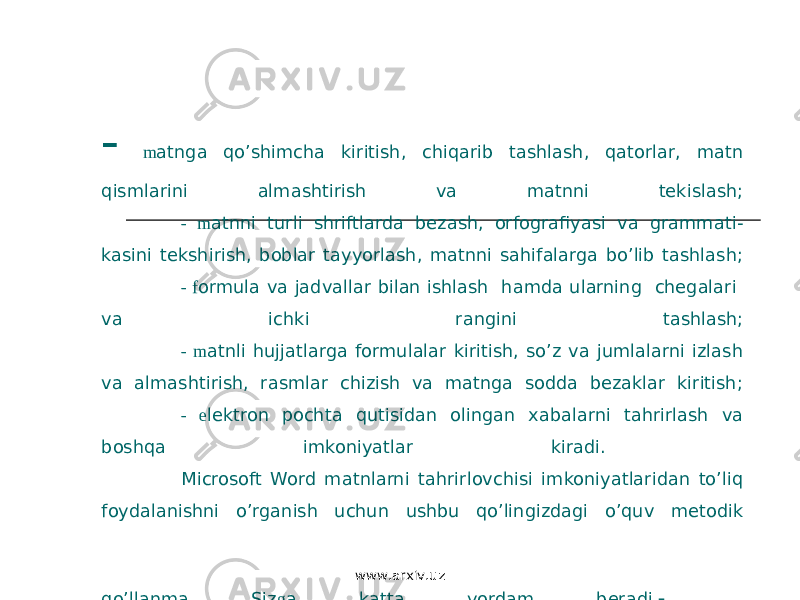 - m atnga qo’shimcha kiritish, chiqarib tashlash, qatorlar, matn qismlarini almashtirish va matnni tekislash; - m atnni turli shriftlarda bezash, orfografiyasi va grammati- kasini tekshirish, boblar tayyorlash, matnni sahifalarga bo’lib tashlash; - f ormula va jadvallar bilan ishlash hamda ularning chegalari va ichki rangini tashlash; - m atnli hujjatlarga formulalar kiritish, so’z va jumlalarni izlash va almashtirish, rasmlar chizish va matnga sodda bezaklar kiritish; - e lektron pochta qutisidan olingan xabalarni tahrirlash va boshqa imkoniyatlar kiradi. Microsoft Word matnlarni tahrirlovchisi imkoniyatlaridan to’liq foydalanishni o’rganish uchun ushbu qo’lingizdagi o’quv metodik qo’llanma Siz g a katta yordam beradi .   www.arxiv.uz 