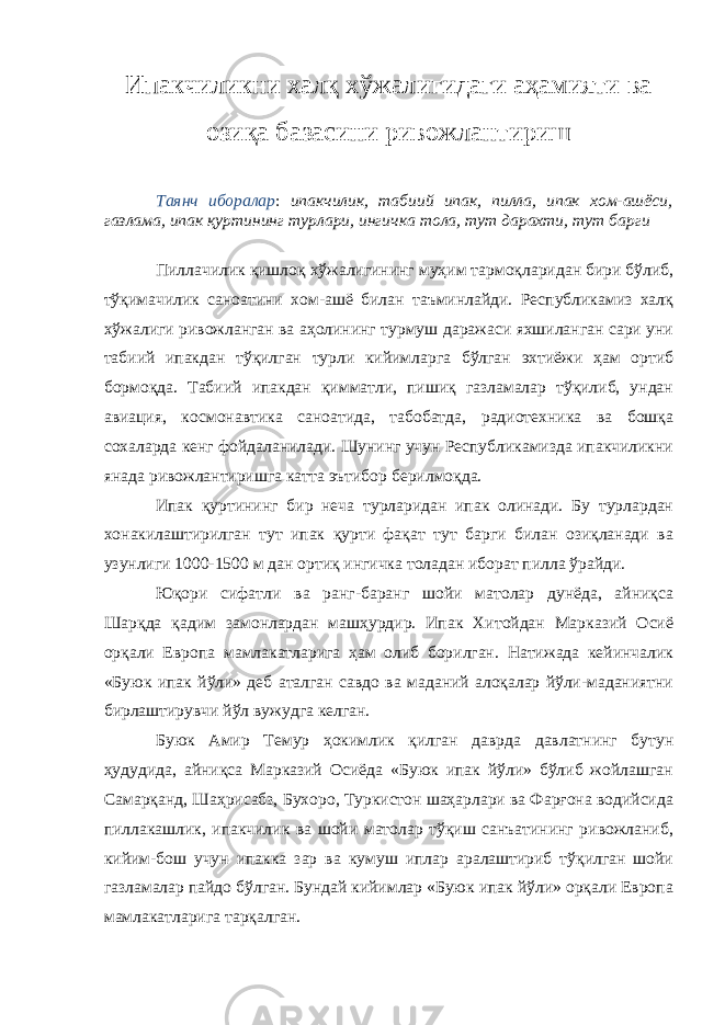 Ипакчиликни халқ хўжалигидаги аҳамияти ва озиқа базасини ривожлантириш Таянч иборалар : ипакчилик, табиий ипак, пилла, ипак хом-ашёси, газлама, ипак қуртининг турлари, ингичка тола, тут дарахти, тут барги Пиллачилик қишлоқ хўжалигининг муҳим тармоқларидан бири бўлиб, тўқимачилик саноатини хом-ашё билан таъминлайди. Республикамиз халқ хўжалиги ривожланган ва аҳолининг турмуш даражаси яхшиланган сари уни табиий ипакдан тўқилган турли кийимларга бўлган эхтиёжи ҳам ортиб бормоқда. Табиий ипакдан қимматли, пишиқ газламалар тўқилиб, ундан авиация, космонавтика саноатида, табобатда, радиотехника ва бошқа сохаларда кенг фойдаланилади. Шунинг учун Республикамизда ипакчиликни янада ривожлантиришга катта эътибор берилмоқда. Ипак қуртининг бир неча турларидан ипак олинади. Бу турлардан хонакилаштирилган тут ипак қурти фақат тут барги билан озиқланади ва узунлиги 1000-1500 м дан ортиқ ингичка толадан иборат пилла ўрайди. Юқори сифатли ва ранг-баранг шойи матолар дунёда, айниқса Шарқда қадим замонлардан машҳурдир. Ипак Хитойдан Марказий Осиё орқали Европа мамлакатларига ҳам олиб борилган. Натижада кейинчалик «Буюк ипак йўли» деб аталган савдо ва маданий алоқалар йўли-маданиятни бирлаштирувчи йўл вужудга келган. Буюк Амир Темур ҳокимлик қилган даврда давлатнинг бутун ҳудудида, айниқса Марказий Осиёда «Буюк ипак йўли» бўлиб жойлашган Самарқанд, Шаҳрисабз, Бухоро, Туркистон шаҳарлари ва Фарғона водийсида пиллакашлик, ипакчилик ва шойи матолар тўқиш санъатининг ривожланиб, кийим-бош учун ипакка зар ва кумуш иплар аралаштириб тўқилган шойи газламалар пайдо бўлган. Бундай кийимлар «Буюк ипак йўли» орқали Европа мамлакатларига тарқалган. 