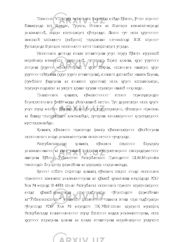 Тахминан VII асрда ипакчилик Европада пайдо бўлган, ўтган асрнинг бошларида эса Болқон, Туркия, Италия ва Франция мамлакатларида ривожланиб, юқори поғоналарга кўтарилди. Лекин тут ипак қуртининг оммавий касаллиги (пебрина) тарқалиши натижасида XIX асрнинг ўрталарида Франция ипакчилиги катта талофатларга учради. Ипакчилик деганда пилла етиштириш учун зарур бўлган мураккаб жараёнлар мажмуаси тушунилиб, тутзорлар барпо қилиш, қурт уруғини очириш (уруғни жонлантириш) , қурт боқиш, наслчилик ишлари; қурт уруғини тайёрлаш (қурт уруғи етиштириш), пиллага дастлабки ишлов бериш, (ғумбакни ўлдириш ва пиллани қуритиш) ипак қурти касалликлари, зараркунандалари ва уларга қарши кураш чоралари ишлаб чиқилади. Пиллачилик қишлоқ хўжалигининг етакчи тармоқларидан бирипахтачилик билан жуда уйғунлашиб кетган. Тут дарахтлари ипак қурти учун озуқа манбаи бўлиши билан бирга пахтазорларни, ғўзаларни гармсель ва бошқа таъсирлардан ҳимоялайди, суғориш каналларининг қирғоқларини мустаҳкамлайди. Қишлоқ хўжалиги тармоғида фемер хўжаликларини кўпайтириш ипакчиликни янада ривожлантириш имкониятини туғдиради. Республикамизда қишлоқ хўжалик соҳасини барқарор ривожланишини ва ялпи ишлаб чиқариш маҳсулотларини самарадорлигини ошириш бўйича Ўзбекистон Республикаси Президенти Ш.М.Мирзиёев томонидан бир қатор фармойиш ва қарорлар чиқарилмоқда. Бунинг исботи сифатида қишлоқ хўжалик соҳаси ичида ипакчилик тармоғини комплекс ривожлантириш ва қўллаб қувватлаш мақсадида 2017 йил 24 мартда Ф-4881-сонли Республика ипакчилик тармоғи корхоналарини янада қўллаб-қувватлаш чора-тадбирлари тўғрисидаги фармойиши ва“Ўзбекипаксаноат” уюшмаси фаолиятини ташкил этиш чора-тадбирлари тўғрисида 2017 йил 29 мартдаги ПҚ-2856-сонли қарорига мувофиқ Республикада пиллачиликнинг озуқа базасини жадал ривожлантириш, ипак қуртини парвариш қилиш ва пилла етиштириш жараёнларини узлуксиз 