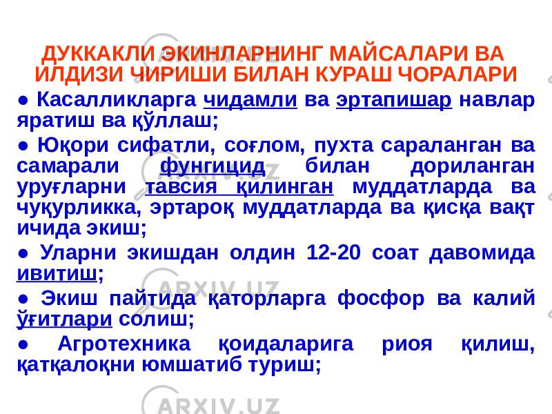 ДУККАКЛИ ЭКИНЛАРНИНГ МАЙСАЛАРИ ВА ИЛДИЗИ ЧИРИШИ БИЛАН КУРАШ ЧОРАЛАРИ ● Касалликларга чидамли ва эртапишар навлар яратиш ва қўллаш; ● Юқори сифатли, соғлом, пухта сараланган ва самарали фунгицид билан дориланган уруғларни тавсия қилинган муддатларда ва чуқурликка, эртароқ муддатларда ва қисқа вақт ичида экиш; ● Уларни экишдан олдин 12-20 соат давомида ивитиш ; ● Экиш пайтида қаторларга фосфор ва калий ўғитлари солиш; ● Агротехника қоидаларига риоя қилиш, қатқалоқни юмшатиб туриш; 