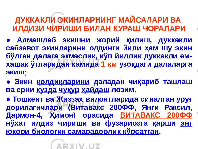 ДУККАКЛИ ЭКИНЛАРНИНГ МАЙСАЛАРИ ВА ИЛДИЗИ ЧИРИШИ БИЛАН КУРАШ ЧОРАЛАРИ ● Алмашлаб экишни жорий қилиш, дуккакли сабзавот экинларини олдинги йили ҳам шу экин бўлган далага экмаслик, кўп йиллик дуккакли ем- хашак ўтларидан камида 1 км узоқдаги далаларга экиш; ● Экин қолдиқларини даладан чиқариб ташлаш ва ерни кузда чуқур ҳайдаш лозим. ● Тошкент ва Жиззах вилоятларида синалган уруғ дорилагичлари (Витавакс 200ФФ, Янги Раксил, Дармон-4, Ҳимоя) орасида ВИТАВАКС 200ФФ нўхат илдиз чириши ва фузариозга қарши энг юқори биологик самарадорлик кўрсатган . 