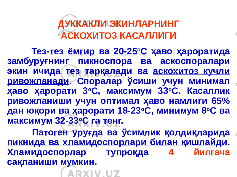 ДУККАКЛИ ЭКИНЛАРНИНГ АСКОХИТОЗ КАСАЛЛИГИ Тез-тез ёмғир ва 20-25 о С ҳаво ҳароратида замбуруғнинг пикноспора ва аскоспоралари экин ичида тез тарқалади ва аскохитоз кучли ривожланади . Споралар ўсиши учун минимал ҳаво ҳарорати 3 о С, максимум 33 о С. Касаллик ривожланиши учун оптимал ҳаво намлиги 65% дан юқори ва ҳарорати 18-23 о С, минимум 8 о С ва максимум 32-33 о С га тенг. Патоген уруғда ва ўсимлик қолдиқларида пикнида ва хламидоспорлари билан қишлайди . Хламидоспорлар тупроқда 4 йилгача сақланиши мумкин. 