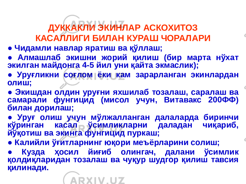 ДУККАКЛИ ЭКИНЛАР АСКОХИТОЗ КАСАЛЛИГИ БИЛАН КУРАШ ЧОРАЛАРИ ● Чидамли навлар яратиш ва қўллаш; ● Алмашлаб экишни жорий қилиш (бир марта нўхат экилган майдонга 4-5 йил уни қайта экмаслик); ● Уруғликни соғлом ёки кам зарарланган экинлардан олиш; ● Экишдан олдин уруғни яхшилаб тозалаш, саралаш ва самарали фунгицид (мисол учун, Витавакс 200ФФ) билан дорилаш; ● Уруғ олиш учун мўлжалланган далаларда биринчи кўринган касал ўсимликларни даладан чиқариб, йўқотиш ва экинга фунгицид пуркаш; ● Калийли ўғитларнинг юқори меъёрларини солиш; ● Кузда ҳосил йиғиб олингач, далани ўсимлик қолдиқларидан тозалаш ва чуқур шудгор қилиш тавсия қилинади. 