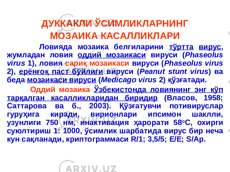 ДУККАКЛИ ЎСИМЛИКЛАРНИНГ МОЗАИКА КАСАЛЛИКЛАРИ Ловияда мозаика белгиларини тўртта вирус , жумладан ловия оддий мозаикаси вируси ( Phaseolus virus 1), ловия сариқ мозаикаси вируси ( Phaseolus virus 2), ерёнғоқ паст бўйлиги вируси ( Peanut stunt virus ) ва беда мозаикаси вируси ( Medicago virus 2) қўзғатади. Оддий мозаика Ўзбекистонда ловиянинг энг кўп тарқалган касалликларидан биридир (Власов, 1958; Саттарова ва б., 2003). Қўзғатувчи потивируслар гуруҳига киради, вирионлари ипсимон шаклли, узунлиги 750 нм, инактивация ҳарорати 58 о С, охирги суюлтириш 1: 1000, ўсимлик шарбатида вирус бир неча кун сақланади, криптограммаси R/1; 3,5/5; E/E; S/Ap. 