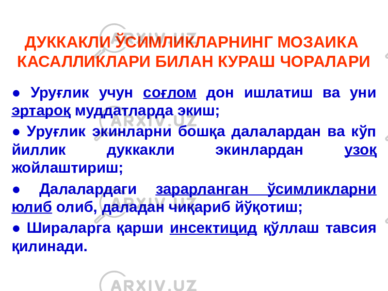 ДУККАКЛИ ЎСИМЛИКЛАРНИНГ МОЗАИКА КАСАЛЛИКЛАРИ БИЛАН КУРАШ ЧОРАЛАРИ ● Уруғлик учун соғлом дон ишлатиш ва уни эртароқ муддатларда экиш; ● Уруғлик экинларни бошқа далалардан ва кўп йиллик дуккакли экинлардан узоқ жойлаштириш; ● Далалардаги зарарланган ўсимликларни юлиб олиб, даладан чиқариб йўқотиш; ● Шираларга қарши инсектицид қўллаш тавсия қилинади. 