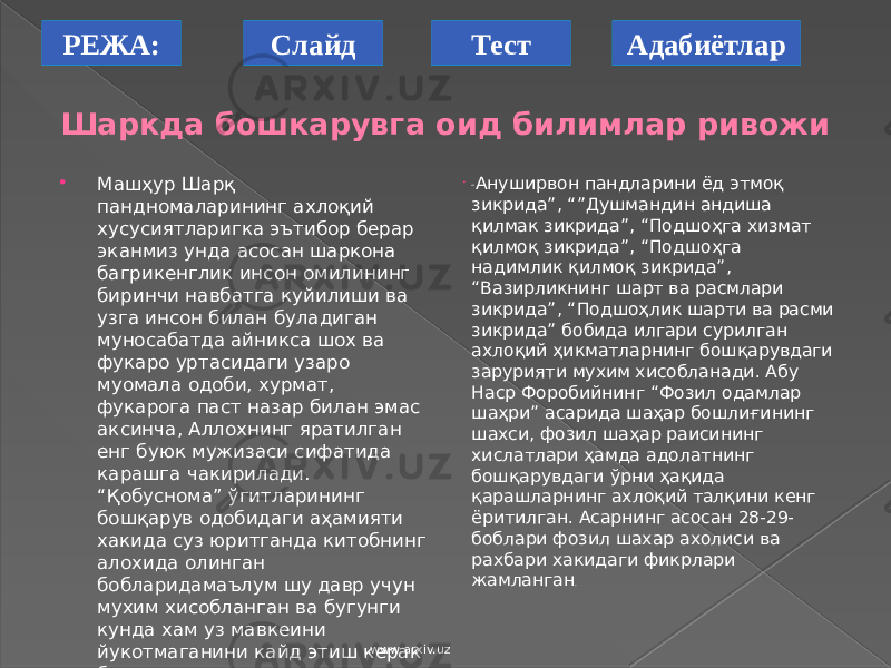 РЕЖА: АдабиётларСлайд Тест Шаркда бошкарувга оид билимлар ривожи  Машҳур Шарқ пандномаларининг ахлоқий хусусиятларигка эътибор берар эканмиз унда асосан шаркона багрикенглик инсон омилининг биринчи навбатга куйилиши ва узга инсон билан буладиган муносабатда айникса шох ва фукаро уртасидаги узаро муомала одоби, хурмат, фукарога паст назар билан эмас аксинча, Аллохнинг яратилган енг буюк мужизаси сифатида карашга чакирилади. “Қобуснома” ўгитларининг бошқарув одобидаги аҳамияти хакида суз юритганда китобнинг алохида олинган бобларидамаълум шу давр учун мухим хисобланган ва бугунги кунда хам уз мавкеини йукотмаганини кайд этиш керак булади.  “ Ануширвон пандларини ёд этмоқ зикрида”, “”Душмандин андиша қилмак зикрида”, “Подшоҳга хизмат қилмоқ зикрида”, “Подшоҳга надимлик қилмоқ зикрида”, “Вазирликнинг шарт ва расмлари зикрида”, “Подшоҳлик шарти ва расми зикрида” бобида илгари сурилган ахлоқий ҳикматларнинг бошқарувдаги зарурияти мухим хисобланади. Абу Наср Форобийнинг “Фозил одамлар шаҳри” асарида шаҳар бошлиғининг шахси, фозил шаҳар раисининг хислатлари ҳамда адолатнинг бошқарувдаги ўрни ҳақида қарашларнинг ахлоқий талқини кенг ёритилган. Асарнинг асосан 28-29- боблари фозил шахар ахолиси ва рахбари хакидаги фикрлари жамланган . www.arxiv.uz 