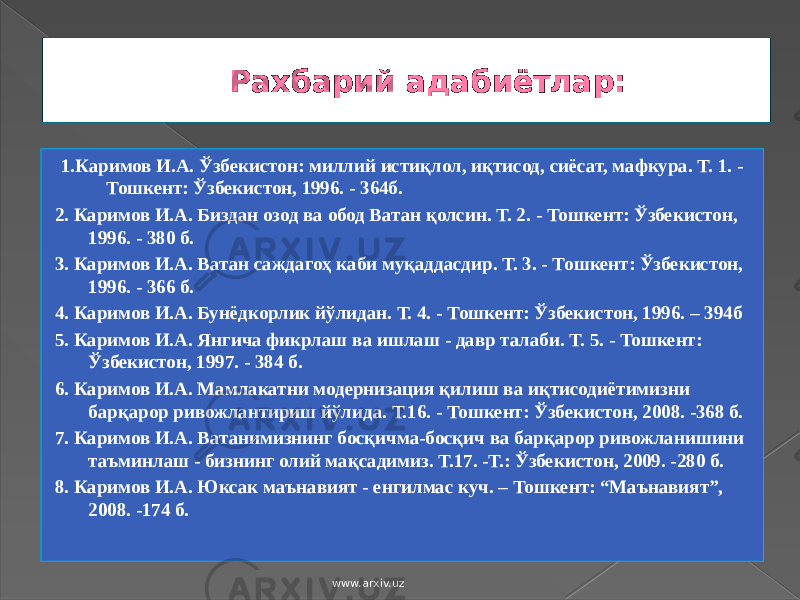 Рахбарий адабиётлар: 1.Каримов И.А. Ўзбекистон: миллий истиқлол, иқтисод, сиёсат, мафкура. Т. 1. - Тошкент: Ўзбекистон, 1996. - 364б. 2. Каримов И.А. Биздан озод ва обод Ватан қолсин. Т. 2. - Тошкент: Ўзбекистон, 1996. - 380 б. 3. Каримов И.А. Ватан саждагоҳ каби муқаддасдир. Т. 3. - Тошкент: Ўзбекистон, 1996. - 366 б. 4. Каримов И.А. Бунёдкорлик йўлидан. Т. 4. - Тошкент: Ўзбекистон, 1996. – 394б 5. Каримов И.А. Янгича фикрлаш ва ишлаш - давр талаби. Т. 5. - Тошкент: Ўзбекистон, 1997. - 384 б. 6. Каримов И.А. Мамлакатни модернизация қилиш ва иқтисодиётимизни барқарор ривожлантириш йўлида. Т.16. - Тошкент: Ўзбекистон, 2008. -368 б. 7. Каримов И.А. Ватанимизнинг босқичма-босқич ва барқарор ривожланишини таъминлаш - бизнинг олий мақсадимиз. Т.17. -Т.: Ўзбекистон, 2009. -280 б. 8. Каримов И.А. Юксак маънавият - енгилмас куч. – Тошкент: “Маънавият”, 2008. -174 б. www.arxiv.uz 