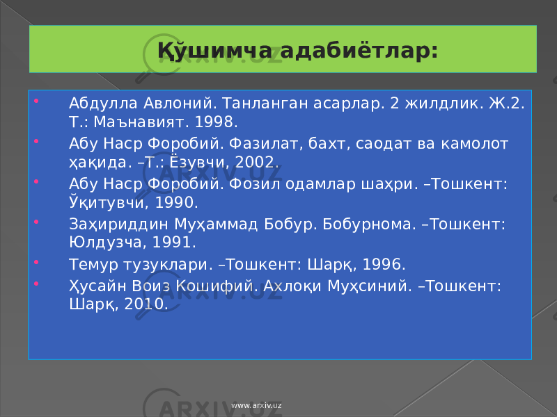 Қўшимча адабиётлар:  Абдулла Авлоний. Танланган асарлар. 2 жилдлик. Ж.2. Т.: Маънавият. 1998.  Абу Наср Форобий. Фазилат, бахт, саодат ва камолот ҳақида. –Т.: Ёзувчи, 2002.  Абу Наср Форобий. Фозил одамлар шаҳри. –Тошкент: Ўқитувчи, 1990.  Заҳириддин Муҳаммад Бобур. Бобурнома. –Тошкент: Юлдузча, 1991.  Темур тузуклари. –Тошкент: Шарқ, 1996.  Ҳусайн Воиз Кошифий. Ахлоқи Муҳсиний. –Тошкент: Шарқ, 2010. www.arxiv.uz 