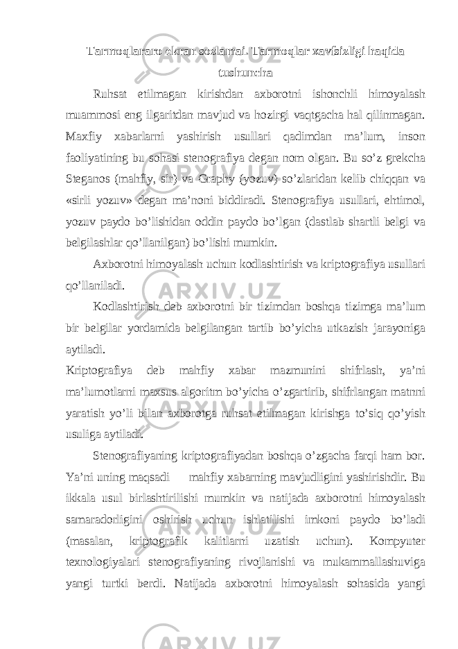 Tarmoqlararo ekran sozlamai. Tarmoqlar xavfsizligi haqida tushuncha Ruhsat etilmagan kirishdan axborotni ishonchli himoyalash muammosi eng ilgaritdan mavjud va hozirgi vaqtgacha hal qilinmagan. Maxfiy xabarlarni yashirish usullari qadimdan ma’lum, inson faoliyatining bu sohasi stenografiya degan nom olgan. Bu so’z grekcha Steganos (mahfiy, sir) va Graphy (yozuv) so’zlaridan kelib chiqqan va «sirli yozuv» degan ma’noni biddiradi. Stenografiya usullari, ehtimol, yozuv paydo bo’lishidan oddin paydo bo’lgan (dastlab shartli belgi va belgilashlar qo’llanilgan) bo’lishi mumkin. Axborotni himoyalash uchun kodlashtirish va kriptografiya usullari qo’llaniladi. Kodlashtirish deb axborotni bir tizimdan boshqa tizimga ma’lum bir belgilar yordamida belgilangan tartib bo’yicha utkazish jarayoniga aytiladi. Kriptografiya deb mahfiy xabar mazmunini shifrlash, ya’ni ma’lumotlarni maxsus algoritm bo’yicha o’zgartirib, shifrlangan matnni yaratish yo’li bilan axborotga ruhsat etilmagan kirishga to’siq qo’yish usuliga aytiladi. Stenografiyaning kriptografiyadan boshqa o’zgacha farqi ham bor. Ya’ni uning maqsadi — mahfiy xabarning mavjudligini yashirishdir. Bu ikkala usul birlashtirilishi mumkin va natijada axborotni himoyalash samaradorligini oshirish uchun ishlatilishi imkoni paydo bo’ladi (masalan, kriptografik kalitlarni uzatish uchun). Kompyuter texnologiyalari stenografiyaning rivojlanishi va mukammallashuviga yangi turtki berdi. Natijada axborotni himoyalash sohasida yangi 