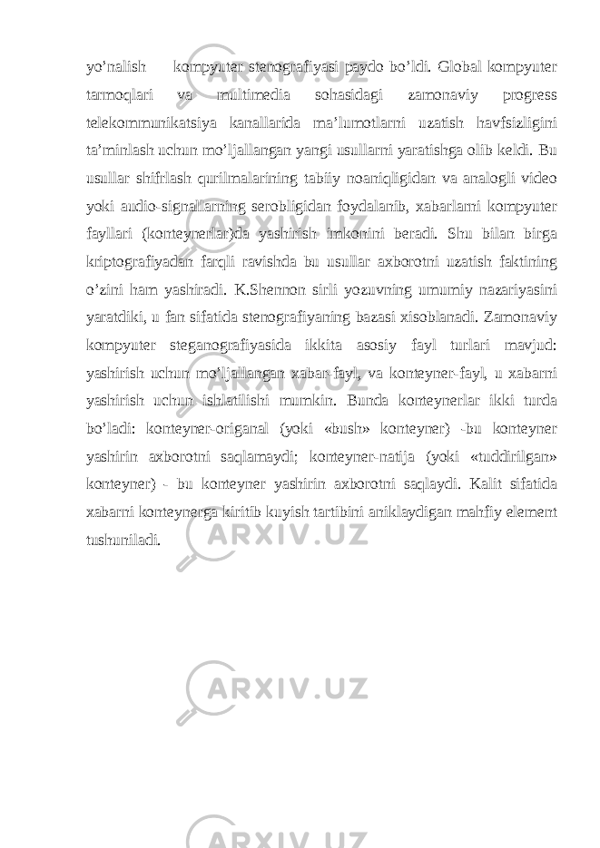 yo’nalish — kompyuter stenografiyasi paydo bo’ldi. Global kompyuter tarmoqlari va multimedia sohasidagi zamonaviy progress telekommunikatsiya kanallarida ma’lumotlarni uzatish havfsizligini ta’minlash uchun mo’ljallangan yangi usullarni yaratishga olib keldi. Bu usullar shifrlash qurilmalarining tabiiy noaniqligidan va analogli video yoki audio-signallarning serobligidan foydalanib, xabarlarni kompyuter fayllari (konteynerlar)da yashirish imkonini beradi. Shu bilan birga kriptografiyadan farqli ravishda bu usullar axborotni uzatish faktining o’zini ham yashiradi. K.Shennon sirli yozuvning umumiy nazariyasini yaratdiki, u fan sifatida stenografiyaning bazasi xisoblanadi. Zamonaviy kompyuter steganografiyasida ikkita asosiy fayl turlari mavjud: yashirish uchun mo’ljallangan xabar-fayl, va konteyner-fayl, u xabarni yashirish uchun ishlatilishi mumkin. Bunda konteynerlar ikki turda bo’ladi: konteyner-origanal (yoki «bush» konteyner) -bu konteyner yashirin axborotni saqlamaydi; konteyner-natija (yoki «tuddirilgan» konteyner) - bu konteyner yashirin axborotni saqlaydi. Kalit sifatida xabarni konteynerga kiritib kuyish tartibini aniklaydigan mahfiy element tushuniladi. 