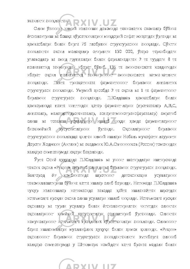 эканлиги аниқланган. Олим ўзининг илмий изланиши давомида технологик схемалар бўйича ёғсизлантриш ва бошқа кўрсаткичларни миқдорий сифат жиҳатдан ўрганди ва ҳамкасблари билан бирга 7 S глобулин структурасини аниқлади. Сўнгги аникланган оксил молекуляр оғирлиги 130 000, ўзаро таркибидаги углеводлар ва амид группалари билан фаркланадиган 2 та турдаги 8 та полипептид занжиридан иборат бўлиб, 135 та аминокислота колдиғидан иборат оқсил полипептид занжирининг аминокислота кетма-кетлиги аниқланди. Пахта триацетиназа ферментининг бирламчи липолитик структураси аникланди. Умумий ҳисобда 2 та оқсил ва 1 та ферментнинг бирламчи структураси аниқланди. П.Юлдашев ҳамкасблари билан ҳамкорлиқда пахта чипггидан қатор фермент-ларни (протеазалар А,В,С, липазалар, малатдегидрогеназалар, аспартатминотрансферазалар) ажратиб олиш ва тозалаш усулларини ишлаб чиқди ҳамда ферментларнинг биокимё&#39;вий хусусиятларини ўрганди. Оқсилларнинг бирламчи структурасини аниклацща қилган илмий ишлари Нобель мукофоти лаурияти Дороти Ходжкин (Англия) ва академик Ю.А.Овчинников (Россия) томонидан халқаро симпозиумда юқори баҳоланди. Ўрта Осиё ҳудудида П.Юлдашев ва унинг шогирдлари иштирокида токсик оқсил «Рицин» ажратиб олинди ва бирламчи структураси аниқланди. Белгород ё&#39;ғ комбинатида шротнинг детоксикация усулларини такомиллаштириш бўйича катта ишлар олиб борилди. Натижада П.Юлдашев чукур изланишлар натижасида заводда қайта ишланаётган шротдан истеъмолга яроқли оксил олиш усуллари ишлаб чиқилди. Истеъмолга яроқли оқсиллар ва турли усуллар билан ёгсизлантирилган чигитдан олинган оқсилларнинг кимёвий хусусиятлари солиштириб ўрганилди. Олинган намуналарнинг истеъмолга яроқлилик кўрсаткичларн аникланди. Олимнинг барча ишланмалари муаллифлик ҳуқуқи билан ҳимоя қилинди. «Рицин» оқсилининг бирламчи структураси аникданганлиги эътиборга олиниб халқаро симпозиумда у Штилмарк номйдаги кагга бронза медали билан 