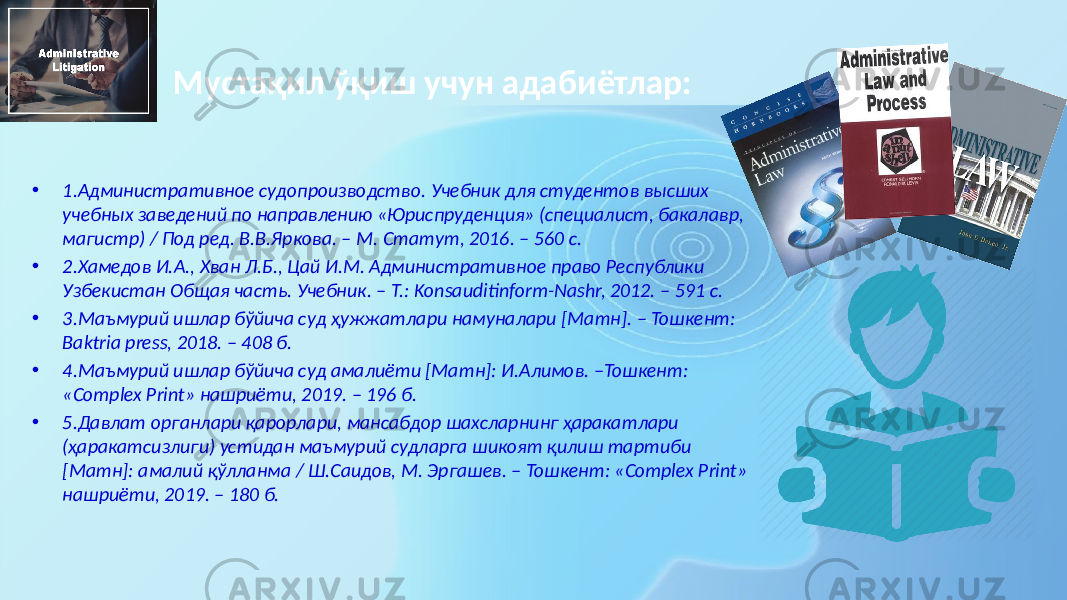 Мустақил ўқиш учун адабиётлар: • 1.Административное судопроизводство. Учебник для студентов высших учебных заведений по направлению «Юриспруденция» (специалист, бакалавр, магистр) / Под ред. В.В.Яркова. – М. Статут, 2016. – 560 с. • 2.Хамедов И.А., Хван Л.Б., Цай И.М. Административное право Республики Узбекистан Общая часть. Учебник. – Т.: Konsauditinform-Nashr, 2012. – 591 с. • 3.Маъмурий ишлар бўйича суд ҳужжатлари намуналари [Матн]. – Тошкент: Baktria press, 2018. – 408 б. • 4.Маъмурий ишлар бўйича суд амалиёти [Матн]: И.Алимов. –Тошкент: «Complex Print» нашриёти, 2019. – 196 б. • 5.Давлат органлари қарорлари, мансабдор шахсларнинг ҳаракатлари (ҳаракатсизлиги) устидан маъмурий судларга шикоят қилиш тартиби [Матн]: амалий қўлланма / Ш.Саидов, М. Эргашев. – Тошкент: «Complex Print» нашриёти, 2019. – 180 б. 