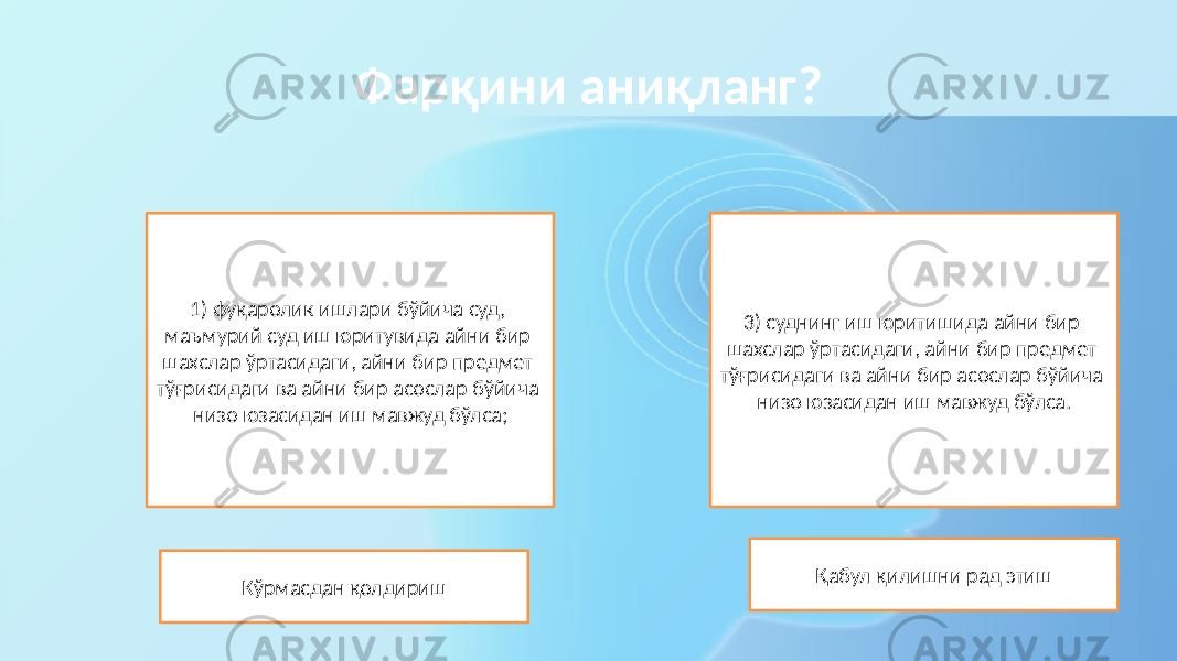 Фарқини аниқланг? 1) фуқаролик ишлари бўйича суд, маъмурий суд иш юритувида айни бир шахслар ўртасидаги, айни бир предмет тўғрисидаги ва айни бир асослар бўйича низо юзасидан иш мавжуд бўлса; Кўрмасдан қолдириш 3) суднинг иш юритишида айни бир шахслар ўртасидаги, айни бир предмет тўғрисидаги ва айни бир асослар бўйича низо юзасидан иш мавжуд бўлса. Қабул қилишни рад этиш 