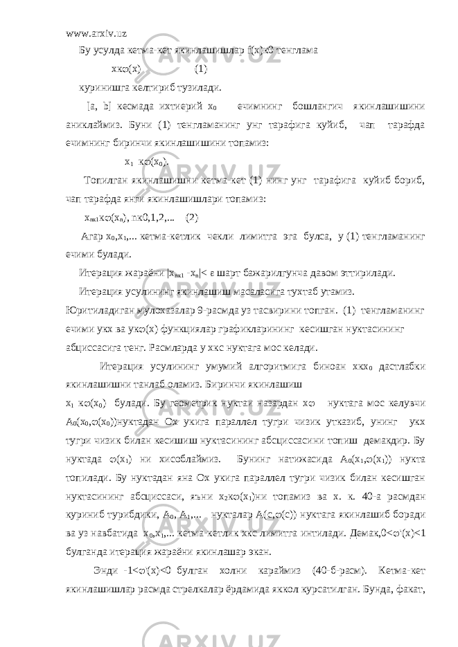 www.arxiv.uz Бу усулда кетма-кет якинлашишлар f (х)к0 тенглама хк  (х) (1) куринишга келтириб тузилади. [а, b] кесмада ихтиерий х 0 ечимнинг бошлангич якинлашишини аниклаймиз. Буни (1) тенгламанинг унг тарафига куйиб, чап тарафда ечимнинг биринчи якинлашишини топамиз: х 1 к  (х 0 ). Топилган якинлашишни кетма-кет (1) нинг унг тарафига куйиб бориб, чап тарафда янги якинлашишлари топамиз: x n к1 к  ( x n ), n к0,1,2,... (2) Агар х 0 ,х 1 ,... кетма-кетлик чекли лимитга эга булса, у (1) тенгламанинг ечими булади. Итерация жараёни |x nк1 -x n |<  шарт бажарилгунча давом эттирилади. Итерация усулининг якинлашиш масаласига тухтаб утамиз. Юритиладиган мулохазалар 9-расмда уз тасвирини топган. (1) тенгламанинг ечими укх ва ук  (x) функциялар графикларининг кесишган нуктасининг абциссасига тенг. Расмларда у хкс нуктага мос келади. Итерация усулининг умумий алгоритмига биноан хкх 0 дастлабки якинлашишни танлаб оламиз. Биринчи якинлашиш х 1 к  (x 0 ) булади. Бу геометрик нуктаи назардан х  нуктага мос келувчи А 0 (x 0 ,  (x 0 ))нуктадан Ох укига параллел тугри чизик утказиб, унинг укх тугри чизик билан кесишиш нуктасининг абсциссасини топиш демакдир. Бу нуктада  (х 1 ) ни хисоблаймиз. Бунинг натижасида А 0 (x 1 ,  (x 1 )) нукта топилади. Бу нуктадан яна Ох укига параллел тугри чизик билан кесишган нуктасининг абсциссаси, яъни х 2 к  (x 1 )ни топамиз ва х. к. 40-а расмдан куриниб турибдики, А 0 , А 1 ,... нукталар А(с,  (с)) нуктага якинлашиб боради ва уз навбатида х 0 ,х 1 ,... кетма-кетлик хкс лимитга интилади. Демак,0<  &#39;(x)<1 булганда итерация жараёни якинлашар экан. Энди -1<  &#39;(x)<0 булган холни караймиз (40-б-расм). Кетма-кет якинлашишлар расмда стрелкалар ёрдамида яккол курсатилган. Бунда, факат, 