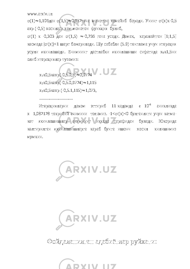 www.arxiv.uz  (1)  1,106дан  (1,5)  0,972гача монотон камайиб боради. Унинг  &#39;(х)к-0,5 ехр (-0,5) хосиласи хам монотон функция булиб,  &#39;(1) к -0,303 дан  &#39;(1,5)  -0,236 гача усади. Демак, каралаётган [1;1,5] кесмада |  &#39;(х)|<1 шарт бажарилади. Шу сабабли (5.9) тенглама учун итерация усули якинлашади. Ечимнинг дастлабки якинлашиши сифатида х 0 к1,5ни олиб итерациялар тузамиз: х 1 к0,5кехр(-0,5.0,5)  0,9724 х 2 к0,5кехр(-0,5.0,9724)  1,115 х 3 к0,5кехр (-0,5.1,115)  1,073, .............................. Итерацияларни давом эттириб 11-кадамда  10 -6 аникликда х  1,082128 такрибий ечимини топамиз. -1<  &#39;(х)<0 булганлиги учун кетма- кет якинлашишлар ечимнинг иккала тарафидан булади. Юкорида келтирилган якинлашишларга караб бунга ишонч хосил килишимиз мумкин. Фойдаланилган адабиётлар руйхати: 