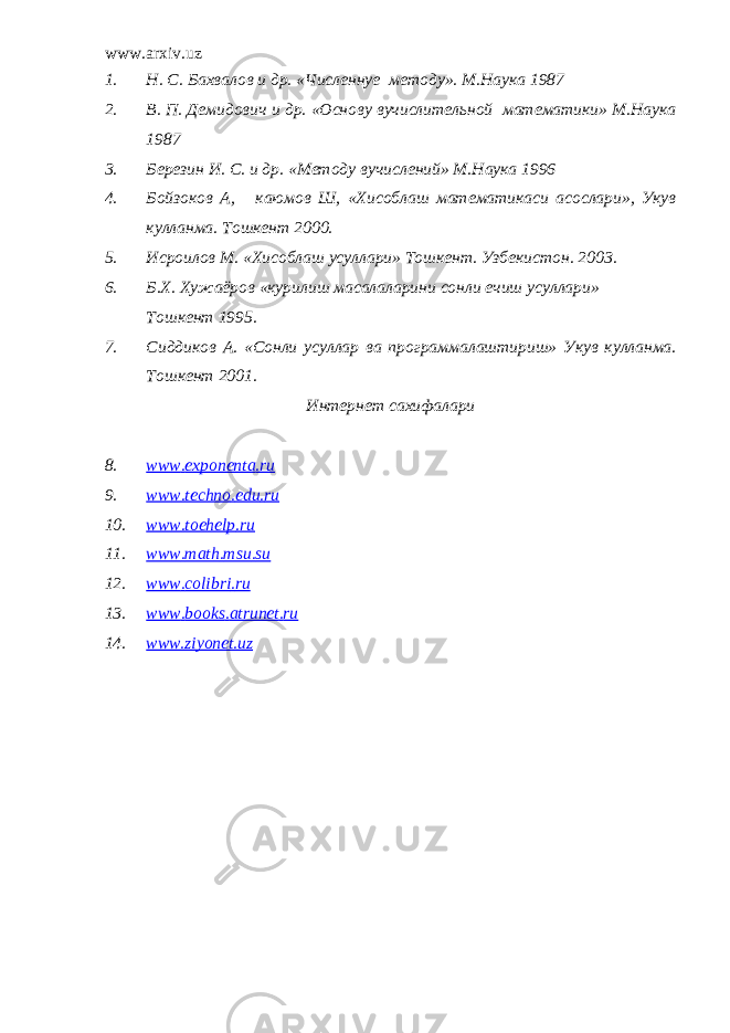 www.arxiv.uz 1. Н. С. Бахвалов и др. «Численнуе методу». М.Наука 1987 2. В. П. Демидович и др. «Основу вучислительной математики» М.Наука 1987 3. Березин И. С. и др. «Методу вучислений» М.Наука 1996 4. Бойзоков А, каюмов Ш, «Хисоблаш математикаси асослари», Укув кулланма. Тошкент 2000. 5. Исроилов М. «Хисоблаш усуллари» Тошкент. Узбекистон. 2003. 6. Б.Х. Хужаёров «курилиш масалаларини сонли ечиш усуллари» Тошкент 1995. 7. Сиддиков А. «Сонли усуллар ва программалаштириш» Укув кулланма. Тошкент 2001. Интернет сахифалари 8. www . exponenta . ru 9. www . techno . edu . ru 10. www . toehelp . ru 11. www . math . msu . su 12. www . colibri . ru 13. www . books . atrunet . ru 14. www.ziyonet.uz 