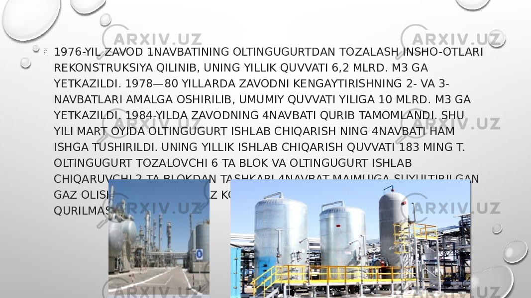 • 1976-YIL ZAVOD 1NAVBATINING OLTINGUGURTDAN TOZALASH INSHO-OTLARI REKONSTRUKSIYA QILINIB, UNING YILLIK QUVVATI 6,2 MLRD. M3 GA YETKAZILDI. 1978—80 YILLARDA ZAVODNI KENGAYTIRISHNING 2- VA 3- NAVBATLARI AMALGA OSHIRILIB, UMUMIY QUVVATI YILIGA 10 MLRD. M3 GA YETKAZILDI. 1984-YILDA ZAVODNING 4NAVBATI QURIB TAMOMLANDI. SHU YILI MART OYIDA OLTINGUGURT ISHLAB CHIQARISH NING 4NAVBATI HAM ISHGA TUSHIRILDI. UNING YILLIK ISHLAB CHIQARISH QUVVATI 183 MING T. OLTINGUGURT TOZALOVCHI 6 TA BLOK VA OLTINGUGURT ISHLAB CHIQARUVCHI 2 TA BLOKDAN TASHKARI 4NAVBAT MAJMUIGA SUYULTIRILGAN GAZ OLISH VA BIR YOʻLA GAZ KONDENSATI BARQARORLASHTIRISH QURILMASI HAM KIRADI. 