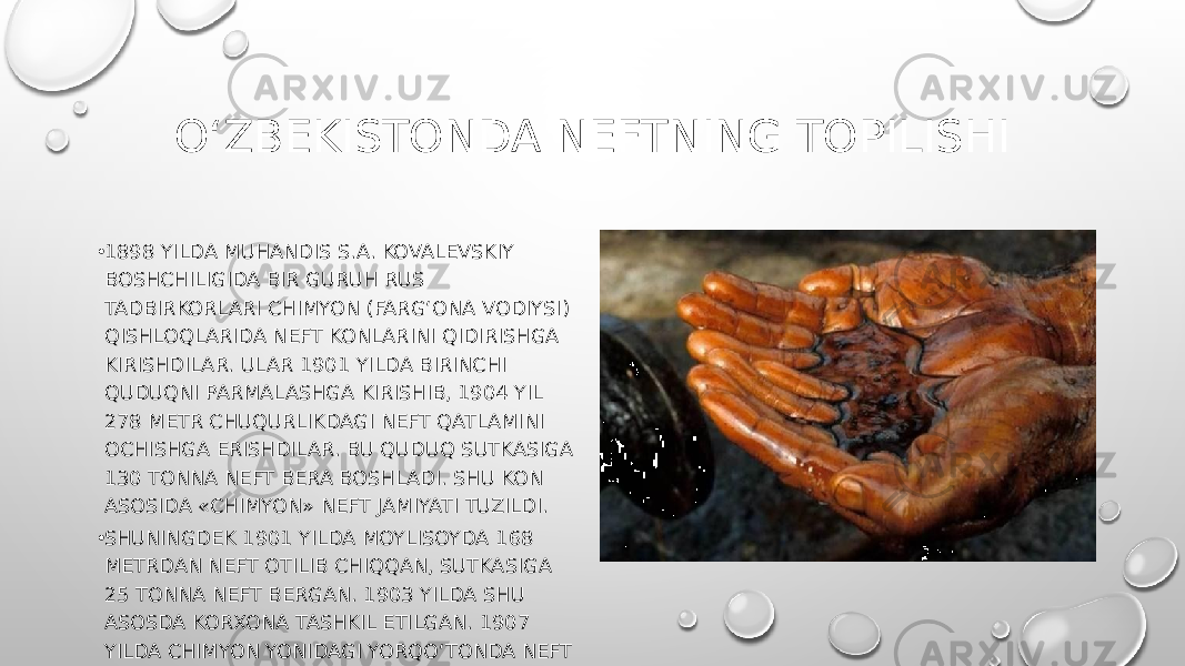 O‘ZBEKISTONDA NEFTNING TOPILISHI • 1898 YILDA MUHANDIS S.A. KOVALEVSKIY BOSHCHILIGIDA BIR GURUH RUS TADBIRKORLARI CHIMYON (FARG‘ONA VODIYSI) QISHLOQLARIDA NEFT KONLARINI QIDIRISHGA KIRISHDILAR. ULAR 1901 YILDA BIRINCHI QUDUQNI PARMALASHGA KIRISHIB, 1904 YIL 278 METR CHUQURLIKDAGI NEFT QATLAMINI OCHISHGA ERISHDILAR. BU QUDUQ SUTKASIGA 130 TONNA NEFT BERA BOSHLADI. SHU KON ASOSIDA «CHIMYON» NEFT JAMIYATI TUZILDI. • SHUNINGDEK 1901 YILDA MOYLISOYDA 168 METRDAN NEFT OTILIB CHIQQAN, SUTKASIGA 25 TONNA NEFT BERGAN. 1903 YILDA SHU ASOSDA KORXONA TASHKIL ETILGAN. 1907 YILDA CHIMYON YONIDAGI YORQO‘TONDA NEFT QUDUG‘I PARMALANIB, 1910 YILDA ISHGA TUSHIRILGAN 