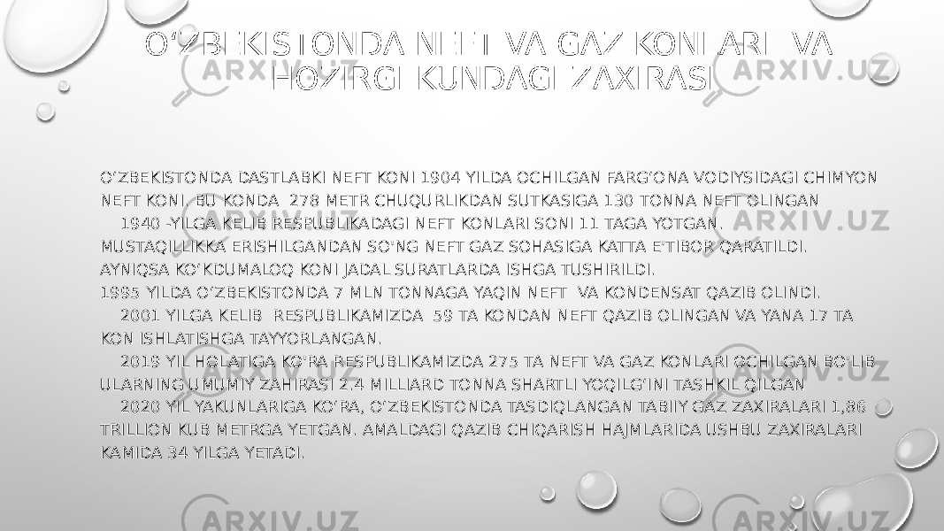 O‘ZBEKISTONDA NEFT VA GAZ KONLARI VA HOZIRGI KUNDAGI ZAXIRASI O‘ZBEKISTONDA DASTLABKI NEFT KONI 1904 YILDA OCHILGAN FARG‘ONA VODIYSIDAGI CHIMYON NEFT KONI. BU KONDA  278 METR CHUQURLIKDAN SUTKASIGA 130 TONNA NEFT OLINGAN     1940 -YILGA KELIB RESPUBLIKADAGI NEFT KONLARI SONI 11 TAGA YOTGAN. MUSTAQILLIKKA ERISHILGANDAN SO&#39;NG NEFT GAZ SOHASIGA KATTA E&#39;TIBOR QARATILDI. AYNIQSA KO‘KDUMALOQ KONI JADAL SURATLARDA ISHGA TUSHIRILDI.           1995 YILDA O‘ZBEKISTONDA 7 MLN TONNAGA YAQIN NEFT  VA KONDENSAT QAZIB OLINDI.     2001 YILGA KELIB  RESPUBLIKAMIZDA  59 TA KONDAN NEFT QAZIB OLINGAN VA YANA 17 TA KON ISHLATISHGA TAYYORLANGAN.     2019 YIL HOLATIGA KO&#39;RA RESPUBLIKAMIZDA 275 TA NEFT VA GAZ KONLARI OCHILGAN BO&#39;LIB ULARNING UMUMIY ZAHIRASI 2.4 MILLIARD TONNA SHARTLI YOQILG‘INI TASHKIL QILGAN     2020 YIL YAKUNLARIGA KO‘RA, O‘ZBEKISTONDA TASDIQLANGAN TABIIY GAZ ZAXIRALARI 1,86 TRILLION KUB METRGA YETGAN. AMALDAGI QAZIB CHIQARISH HAJMLARIDA USHBU ZAXIRALARI KAMIDA 34 YILGA YETADI. 