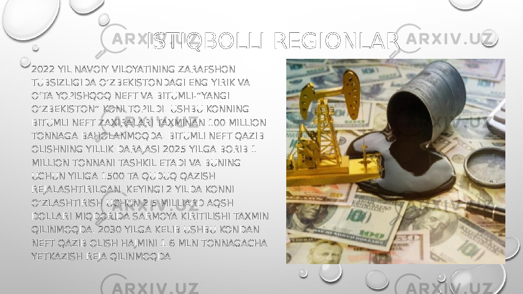 ISTIQBOLLI REGIONLAR 2022 YIL NAVOIY VILOYATINING ZARAFSHON TUBSIZLIGIDA O’ZBEKISTONDAGI ENG YIRIK VA O‘TA YOPISHQOQ NEFT VA BITUMLI-”YANGI O’ZBEKISTON” KONI TOPILDI. USHBU KONNING BITUMLI NEFT ZAXIRALARI TAXMINAN 100 MILLION TONNAGA BAHOLANMOQDA. BITUMLI NEFT QAZIB OLISHNING YILLIK DARAJASI 2025 YILGA BORIB 1 MILLION TONNANI TASHKIL ETADI VA BUNING UCHUN YILIGA 1500 TA QUDUQ QAZISH REJALASHTIRILGAN. KEYINGI 2 YILDA KONNI O’ZLASHTIRISH UCHUN 2.5 MILLIARD AQSH DOLLARI MIQDORIDA SARMOYA KIRITILISHI TAXMIN QILINMOQDA. 2030 YILGA KELIB USHBU KONDAN NEFT QAZIB OLISH HAJMINI 1.6 MLN TONNAGACHA YETKAZISH REJA QILINMOQDA 