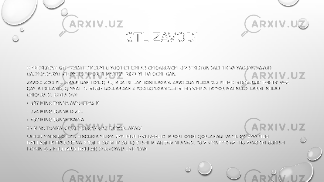 GTL ZAVODI UZBEKISTAN GTL – SINTETIK SUYUQ YOQILG’I ISHLAB CHIQARUVCHI O’ZBEKISTONDAGI ILK VA YAGONA ZAVOD. QASHQADARYO VILOYATI G’UZOR TUMANIDA 2021 YILDA OCHILGAN. ZAVOD 2021 YIL 1-MARTDAN TO’LIQ REJIMDA ISHLAY BOSHLAGAN. ZAVODDA YILIGA 3.6 MLRD METR KUB TABIIY GAZ QAYTA ISHLANIB, QIYMATI 1 MLRD DOLLARDAN ZIYOD BO’LGAN 1.5 MLN TONNA TAYYOR MAHSULOTLARNI ISHLAB CHIQARADI. JUMLADAN: • 307 MING TONNA AVIOKERASIN • 724 MING TONNA DIZEL • 437 MING TONNA NAFTA 53 MING TONNA SUYULTIRILGAN GAZ TAYYORLANADI USHBU MAHSULOTLAR HISOBIGA YILIGA 500 MLN DOLLARLIK IMPORT O‘RNI QOPLANADI VA YILIGA 200 MLN DOLLARLIK EKSPORT VA 2 TRLN SO’MLIK SOLIQ TUSHUMLAR TAMINLANADI. “O‘ZBEKNEFTGAZ” BU ZAVODNI QURISH UCHUN 2.3 MILLIARD DOLLAR SARMOYA JALB ETGAN 