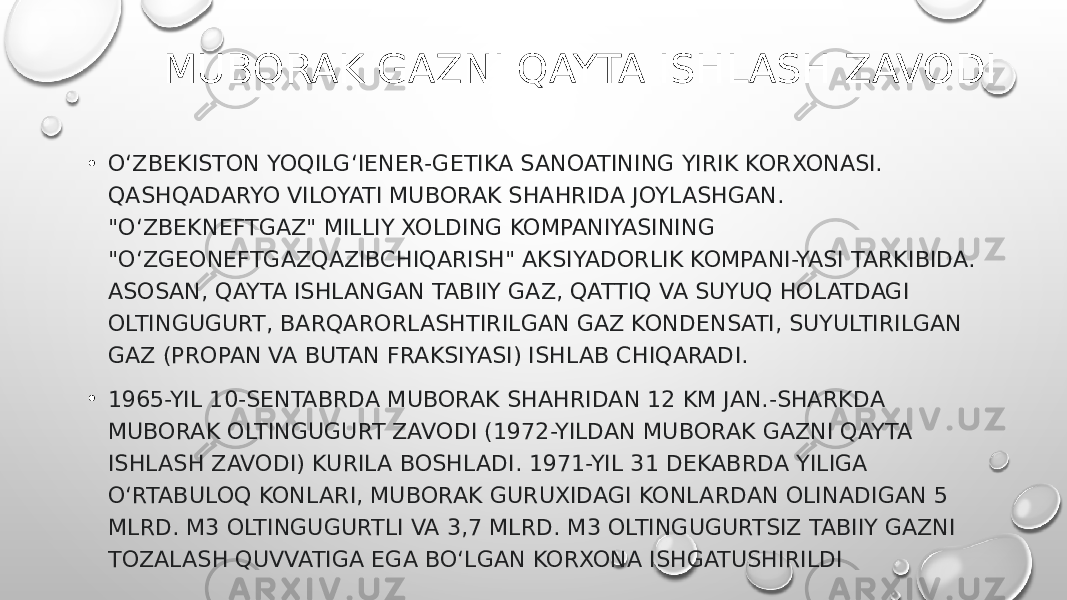 MUBORAK GAZNI QAYTA ISHLASH ZAVODI • OʻZBEKISTON YOQILGʻIENER-GETIKA SANOATINING YIRIK KORXONASI. QASHQADARYO VILOYATI MUBORAK SHAHRIDA JOYLASHGAN. &#34;OʻZBEKNEFTGAZ&#34; MILLIY XOLDING KOMPANIYASINING &#34;OʻZGEONEFTGAZQAZIBCHIQARISH&#34; AKSIYADORLIK KOMPANI-YASI TARKIBIDA. ASOSAN, QAYTA ISHLANGAN TABIIY GAZ, QATTIQ VA SUYUQ HOLATDAGI OLTINGUGURT, BARQARORLASHTIRILGAN GAZ KONDENSATI, SUYULTIRILGAN GAZ (PROPAN VA BUTAN FRAKSIYASI) ISHLAB CHIQARADI. • 1965-YIL 10-SENTABRDA MUBORAK SHAHRIDAN 12 KM JAN.-SHARKDA MUBORAK OLTINGUGURT ZAVODI (1972-YILDAN MUBORAK GAZNI QAYTA ISHLASH ZAVODI) KURILA BOSHLADI. 1971-YIL 31 DEKABRDA YILIGA OʻRTABULOQ KONLARI, MUBORAK GURUXIDAGI KONLARDAN OLINADIGAN 5 MLRD. M3 OLTINGUGURTLI VA 3,7 MLRD. M3 OLTINGUGURTSIZ TABIIY GAZNI TOZALASH QUVVATIGA EGA BOʻLGAN KORXONA ISHGATUSHIRILDI 