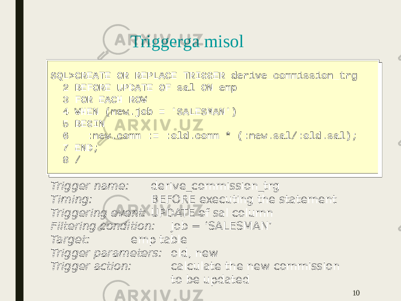 Triggerga misol 10SQL>CREATE OR REPLACE TRIGGER derive_commission_trg 2 BEFORE UPDATE OF sal ON emp 3 FOR EACH ROW 4 WHEN (new.job = &#39;SALESMAN&#39;) 5 BEGIN 6 :new.comm := :old.comm * (:new.sal/:old.sal); 7 END; 8 /SQL>CREATE OR REPLACE TRIGGER derive_commission_trg 2 BEFORE UPDATE OF sal ON emp 3 FOR EACH ROW 4 WHEN (new.job = &#39;SALESMAN&#39;) 5 BEGIN 6 :new.comm := :old.comm * (:new.sal/:old.sal); 7 END; 8 / Trigger name: derive_commission_trg Timing: BEFORE executing the statement Triggering event: UPDATE of sal column Filtering condition: job = ‘SALESMAN’ Target: emp table Trigger parameters: old, new Trigger action: calculate the new commission to be updated 