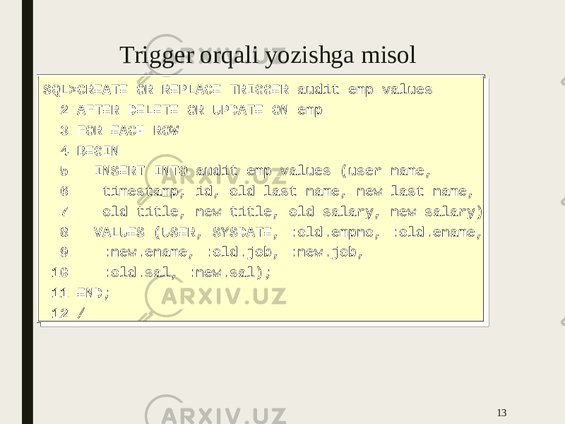 Trigger orqali yozishga misol 13SQL>CREATE OR REPLACE TRIGGER audit_emp_values 2 AFTER DELETE OR UPDATE ON emp 3 FOR EACH ROW 4 BEGIN 5 INSERT INTO audit_emp_values (user_name, 6 timestamp, id, old_last_name, new_last_name, 7 old_title, new_title, old_salary, new_salary) 8 VALUES (USER, SYSDATE, :old.empno, :old.ename, 9 :new.ename, :old.job, :new.job, 10 :old.sal, :new.sal); 11 END; 12 /SQL>CREATE OR REPLACE TRIGGER audit_emp_values 2 AFTER DELETE OR UPDATE ON emp 3 FOR EACH ROW 4 BEGIN 5 INSERT INTO audit_emp_values (user_name, 6 timestamp, id, old_last_name, new_last_name, 7 old_title, new_title, old_salary, new_salary) 8 VALUES (USER, SYSDATE, :old.empno, :old.ename, 9 :new.ename, :old.job, :new.job, 10 :old.sal, :new.sal); 11 END; 12 / 