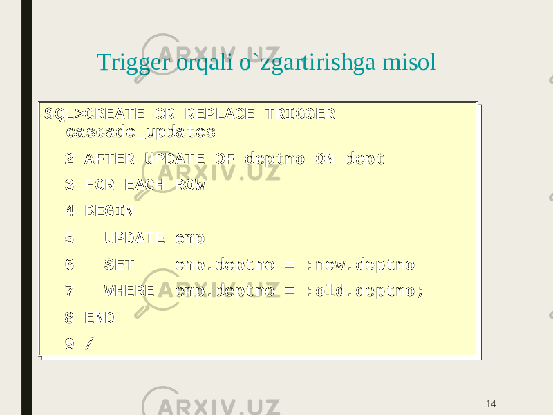 Trigger orqali o`zgartirishga misol SQL>CREATE OR REPLACE TRIGGER cascade_updates 2 AFTER UPDATE OF deptno ON dept 3 FOR EACH ROW 4 BEGIN 5 UPDATE emp 6 SET emp.deptno = :new.deptno 7 WHERE emp.deptno = :old.deptno; 8 END 9 /SQL>CREATE OR REPLACE TRIGGER cascade_updates 2 AFTER UPDATE OF deptno ON dept 3 FOR EACH ROW 4 BEGIN 5 UPDATE emp 6 SET emp.deptno = :new.deptno 7 WHERE emp.deptno = :old.deptno; 8 END 9 / 14 